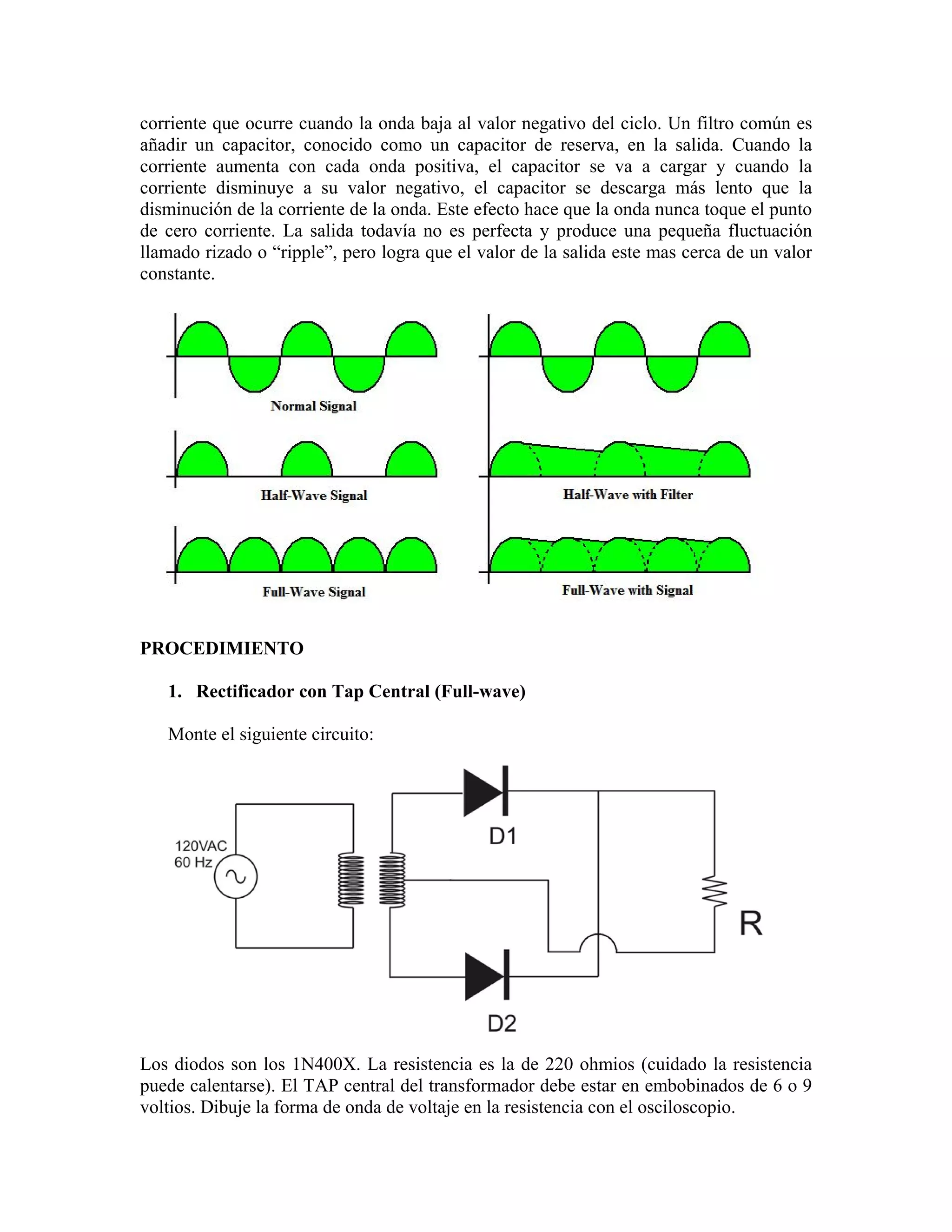 corriente que ocurre cuando la onda baja al valor negativo del ciclo. Un filtro común es
añadir un capacitor, conocido como un capacitor de reserva, en la salida. Cuando la
corriente aumenta con cada onda positiva, el capacitor se va a cargar y cuando la
corriente disminuye a su valor negativo, el capacitor se descarga más lento que la
disminución de la corriente de la onda. Este efecto hace que la onda nunca toque el punto
de cero corriente. La salida todavía no es perfecta y produce una pequeña fluctuación
llamado rizado o “ripple”, pero logra que el valor de la salida este mas cerca de un valor
constante.




PROCEDIMIENTO

   1. Rectificador con Tap Central (Full-wave)

   Monte el siguiente circuito:




Los diodos son los 1N400X. La resistencia es la de 220 ohmios (cuidado la resistencia
puede calentarse). El TAP central del transformador debe estar en embobinados de 6 o 9
voltios. Dibuje la forma de onda de voltaje en la resistencia con el osciloscopio.
 