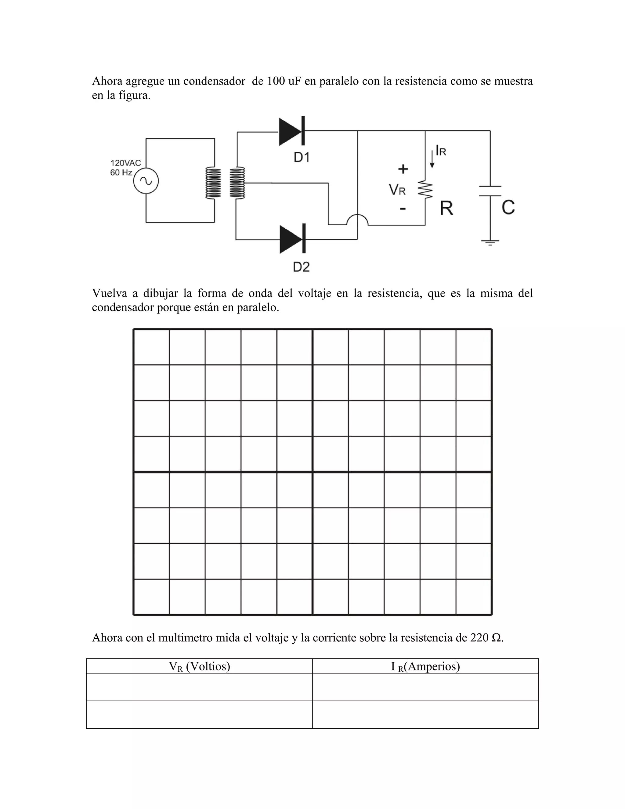 Ahora agregue un condensador de 100 uF en paralelo con la resistencia como se muestra
en la figura.




Vuelva a dibujar la forma de onda del voltaje en la resistencia, que es la misma del
condensador porque están en paralelo.




Ahora con el multimetro mida el voltaje y la corriente sobre la resistencia de 220 Ω.

               VR (Voltios)                                  I R(Amperios)
 