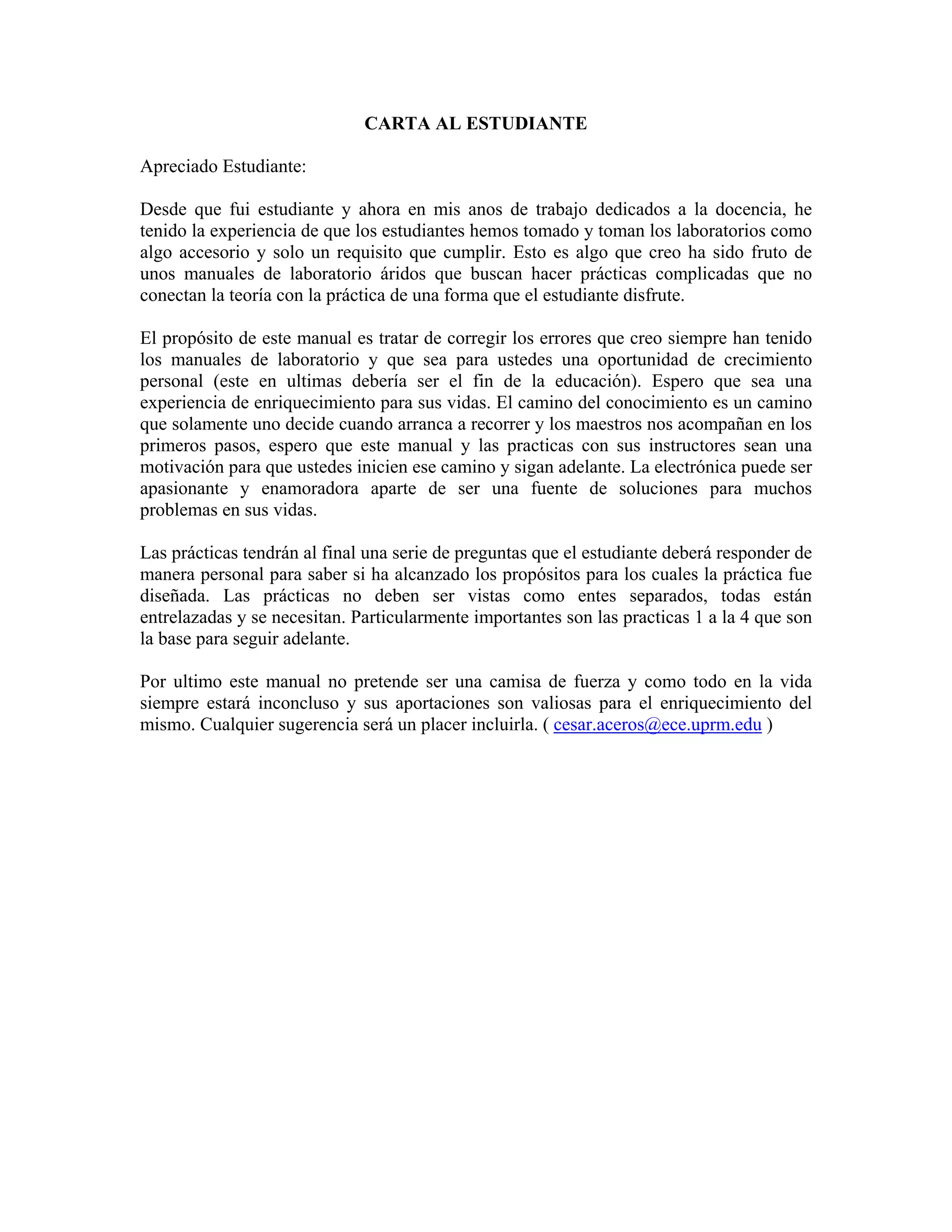 CARTA AL ESTUDIANTE

Apreciado Estudiante:

Desde que fui estudiante y ahora en mis anos de trabajo dedicados a la docencia, he
tenido la experiencia de que los estudiantes hemos tomado y toman los laboratorios como
algo accesorio y solo un requisito que cumplir. Esto es algo que creo ha sido fruto de
unos manuales de laboratorio áridos que buscan hacer prácticas complicadas que no
conectan la teoría con la práctica de una forma que el estudiante disfrute.

El propósito de este manual es tratar de corregir los errores que creo siempre han tenido
los manuales de laboratorio y que sea para ustedes una oportunidad de crecimiento
personal (este en ultimas debería ser el fin de la educación). Espero que sea una
experiencia de enriquecimiento para sus vidas. El camino del conocimiento es un camino
que solamente uno decide cuando arranca a recorrer y los maestros nos acompañan en los
primeros pasos, espero que este manual y las practicas con sus instructores sean una
motivación para que ustedes inicien ese camino y sigan adelante. La electrónica puede ser
apasionante y enamoradora aparte de ser una fuente de soluciones para muchos
problemas en sus vidas.

Las prácticas tendrán al final una serie de preguntas que el estudiante deberá responder de
manera personal para saber si ha alcanzado los propósitos para los cuales la práctica fue
diseñada. Las prácticas no deben ser vistas como entes separados, todas están
entrelazadas y se necesitan. Particularmente importantes son las practicas 1 a la 4 que son
la base para seguir adelante.

Por ultimo este manual no pretende ser una camisa de fuerza y como todo en la vida
siempre estará inconcluso y sus aportaciones son valiosas para el enriquecimiento del
mismo. Cualquier sugerencia será un placer incluirla. ( cesar.aceros@ece.uprm.edu )
 