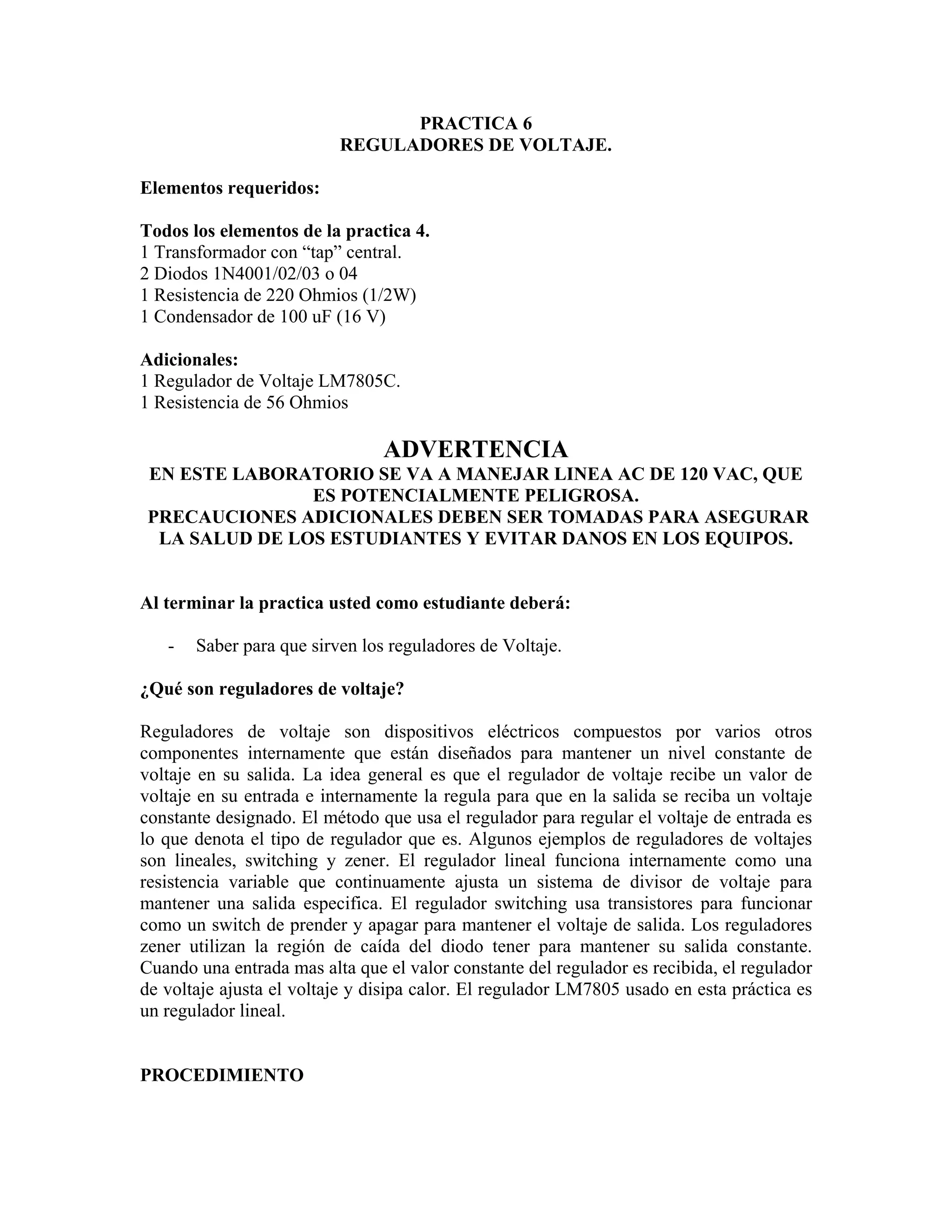 PRACTICA 6
                          REGULADORES DE VOLTAJE.

Elementos requeridos:

Todos los elementos de la practica 4.
1 Transformador con “tap” central.
2 Diodos 1N4001/02/03 o 04
1 Resistencia de 220 Ohmios (1/2W)
1 Condensador de 100 uF (16 V)

Adicionales:
1 Regulador de Voltaje LM7805C.
1 Resistencia de 56 Ohmios

                                ADVERTENCIA
 EN ESTE LABORATORIO SE VA A MANEJAR LINEA AC DE 120 VAC, QUE
                ES POTENCIALMENTE PELIGROSA.
 PRECAUCIONES ADICIONALES DEBEN SER TOMADAS PARA ASEGURAR
  LA SALUD DE LOS ESTUDIANTES Y EVITAR DANOS EN LOS EQUIPOS.


Al terminar la practica usted como estudiante deberá:

   -   Saber para que sirven los reguladores de Voltaje.

¿Qué son reguladores de voltaje?

Reguladores de voltaje son dispositivos eléctricos compuestos por varios otros
componentes internamente que están diseñados para mantener un nivel constante de
voltaje en su salida. La idea general es que el regulador de voltaje recibe un valor de
voltaje en su entrada e internamente la regula para que en la salida se reciba un voltaje
constante designado. El método que usa el regulador para regular el voltaje de entrada es
lo que denota el tipo de regulador que es. Algunos ejemplos de reguladores de voltajes
son lineales, switching y zener. El regulador lineal funciona internamente como una
resistencia variable que continuamente ajusta un sistema de divisor de voltaje para
mantener una salida especifica. El regulador switching usa transistores para funcionar
como un switch de prender y apagar para mantener el voltaje de salida. Los reguladores
zener utilizan la región de caída del diodo tener para mantener su salida constante.
Cuando una entrada mas alta que el valor constante del regulador es recibida, el regulador
de voltaje ajusta el voltaje y disipa calor. El regulador LM7805 usado en esta práctica es
un regulador lineal.


PROCEDIMIENTO
 
