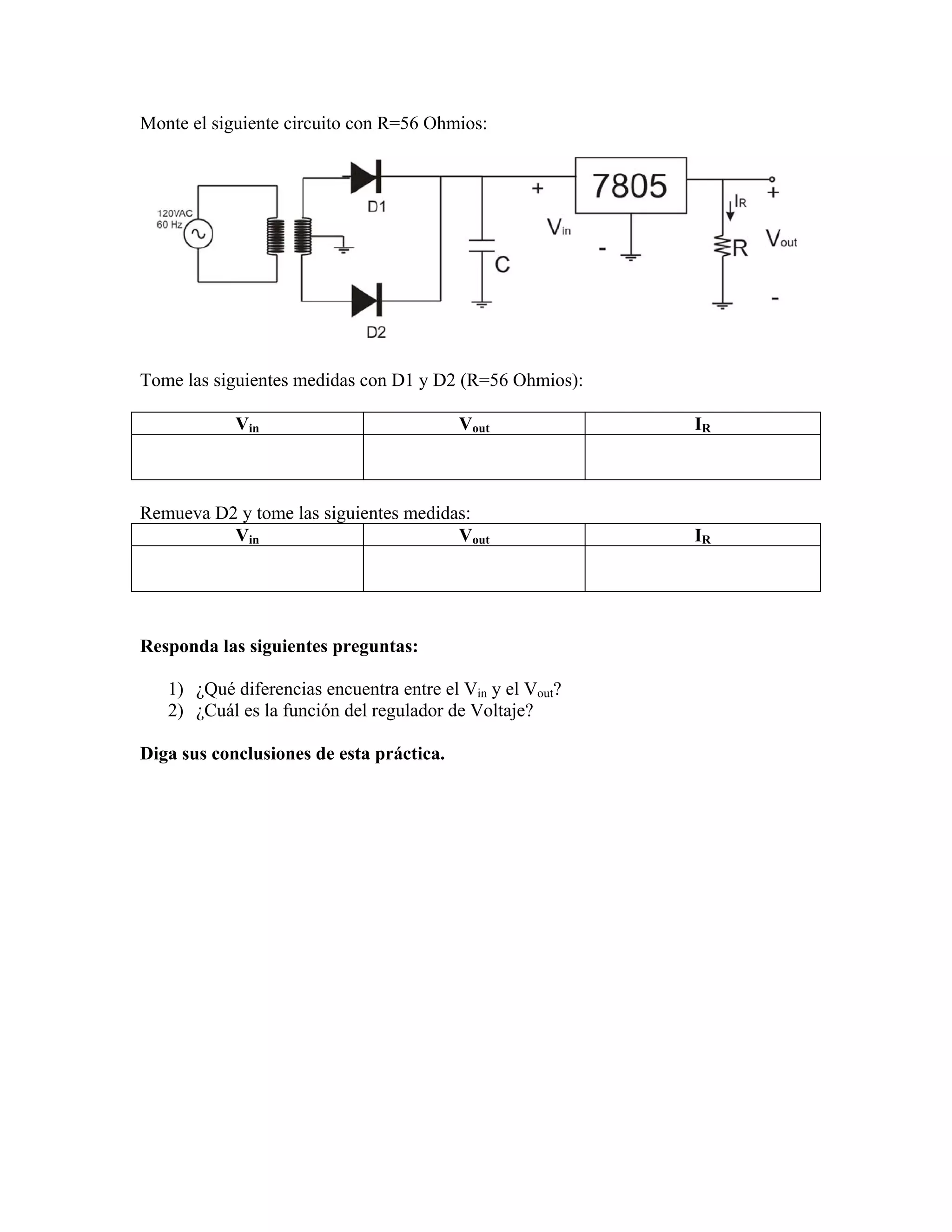 Monte el siguiente circuito con R=56 Ohmios:




Tome las siguientes medidas con D1 y D2 (R=56 Ohmios):

            Vin                           Vout             IR



Remueva D2 y tome las siguientes medidas:
          Vin                          Vout                IR




Responda las siguientes preguntas:

   1) ¿Qué diferencias encuentra entre el Vin y el Vout?
   2) ¿Cuál es la función del regulador de Voltaje?

Diga sus conclusiones de esta práctica.
 