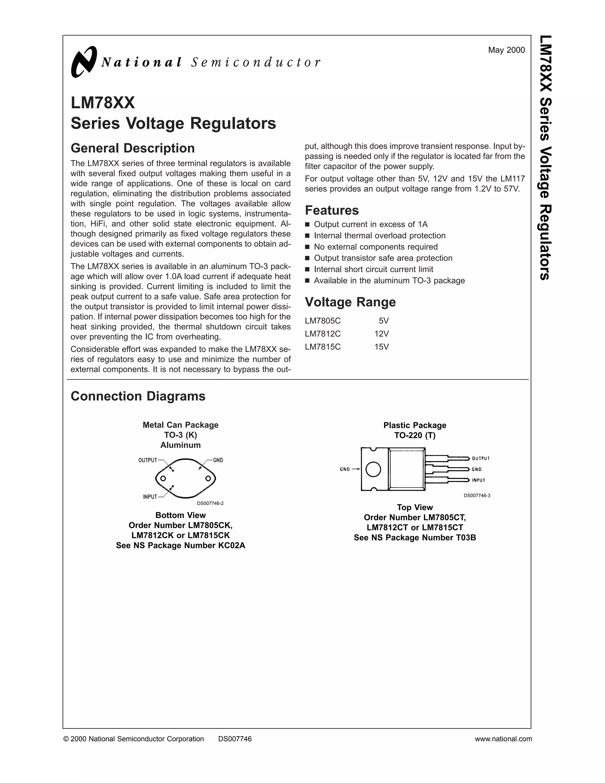 LM78XX Series Voltage Regulators
                                                                                                                           May 2000




  LM78XX
  Series Voltage Regulators
  General Description                                                put, although this does improve transient response. Input by-
                                                                     passing is needed only if the regulator is located far from the
  The LM78XX series of three terminal regulators is available        filter capacitor of the power supply.
  with several fixed output voltages making them useful in a
                                                                     For output voltage other than 5V, 12V and 15V the LM117
  wide range of applications. One of these is local on card
                                                                     series provides an output voltage range from 1.2V to 57V.
  regulation, eliminating the distribution problems associated
  with single point regulation. The voltages available allow
  these regulators to be used in logic systems, instrumenta-         Features
  tion, HiFi, and other solid state electronic equipment. Al-        n   Output current in excess of 1A
  though designed primarily as fixed voltage regulators these        n   Internal thermal overload protection
  devices can be used with external components to obtain ad-         n   No external components required
  justable voltages and currents.
                                                                     n   Output transistor safe area protection
  The LM78XX series is available in an aluminum TO-3 pack-           n   Internal short circuit current limit
  age which will allow over 1.0A load current if adequate heat
                                                                     n   Available in the aluminum TO-3 package
  sinking is provided. Current limiting is included to limit the
  peak output current to a safe value. Safe area protection for
  the output transistor is provided to limit internal power dissi-   Voltage Range
  pation. If internal power dissipation becomes too high for the
                                                                     LM7805C              5V
  heat sinking provided, the thermal shutdown circuit takes
  over preventing the IC from overheating.                           LM7812C            12V
  Considerable effort was expanded to make the LM78XX se-            LM7815C            15V
  ries of regulators easy to use and minimize the number of
  external components. It is not necessary to bypass the out-


  Connection Diagrams

                       Metal Can Package                                                   Plastic Package
                            TO-3 (K)                                                          TO-220 (T)
                           Aluminum




                                                                                                                  DS007746-3
                                      DS007746-2
                                                                                           Top View
                        Bottom View                                                 Order Number LM7805CT,
                  Order Number LM7805CK,                                             LM7812CT or LM7815CT
                  LM7812CK or LM7815CK                                            See NS Package Number T03B
               See NS Package Number KC02A




© 2000 National Semiconductor Corporation    DS007746                                                                 www.national.com
 