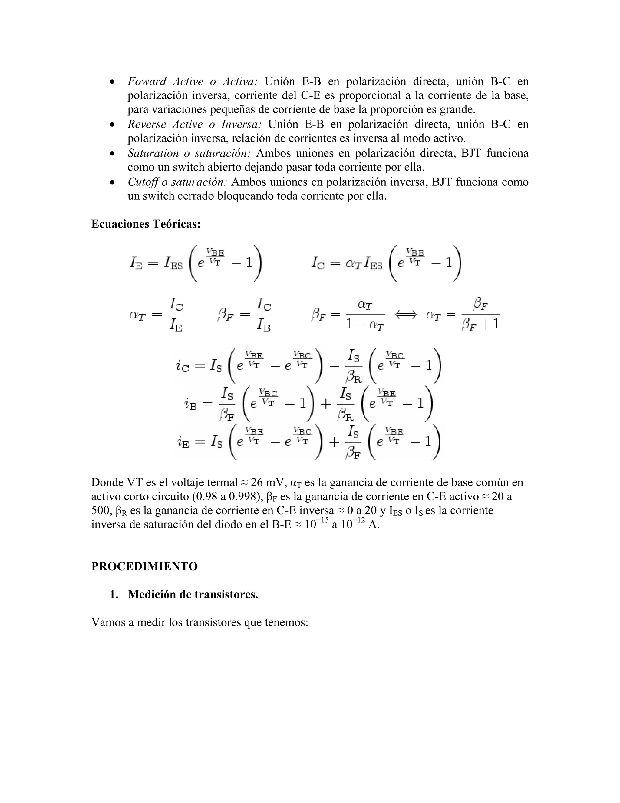 •   Foward Active o Activa: Unión E-B en polarización directa, unión B-C en
       polarización inversa, corriente del C-E es proporcional a la corriente de la base,
       para variaciones pequeñas de corriente de base la proporción es grande.
   •   Reverse Active o Inversa: Unión E-B en polarización directa, unión B-C en
       polarización inversa, relación de corrientes es inversa al modo activo.
   •   Saturation o saturación: Ambos uniones en polarización directa, BJT funciona
       como un switch abierto dejando pasar toda corriente por ella.
   •   Cutoff o saturación: Ambos uniones en polarización inversa, BJT funciona como
       un switch cerrado bloqueando toda corriente por ella.

Ecuaciones Teóricas:




Donde VT es el voltaje termal ≈ 26 mV, αT es la ganancia de corriente de base común en
activo corto circuito (0.98 a 0.998), βF es la ganancia de corriente en C-E activo ≈ 20 a
500, βR es la ganancia de corriente en C-E inversa ≈ 0 a 20 y IES o IS es la corriente
inversa de saturación del diodo en el B-E ≈ 10−15 a 10−12 A.


PROCEDIMIENTO

   1. Medición de transistores.

Vamos a medir los transistores que tenemos:
 