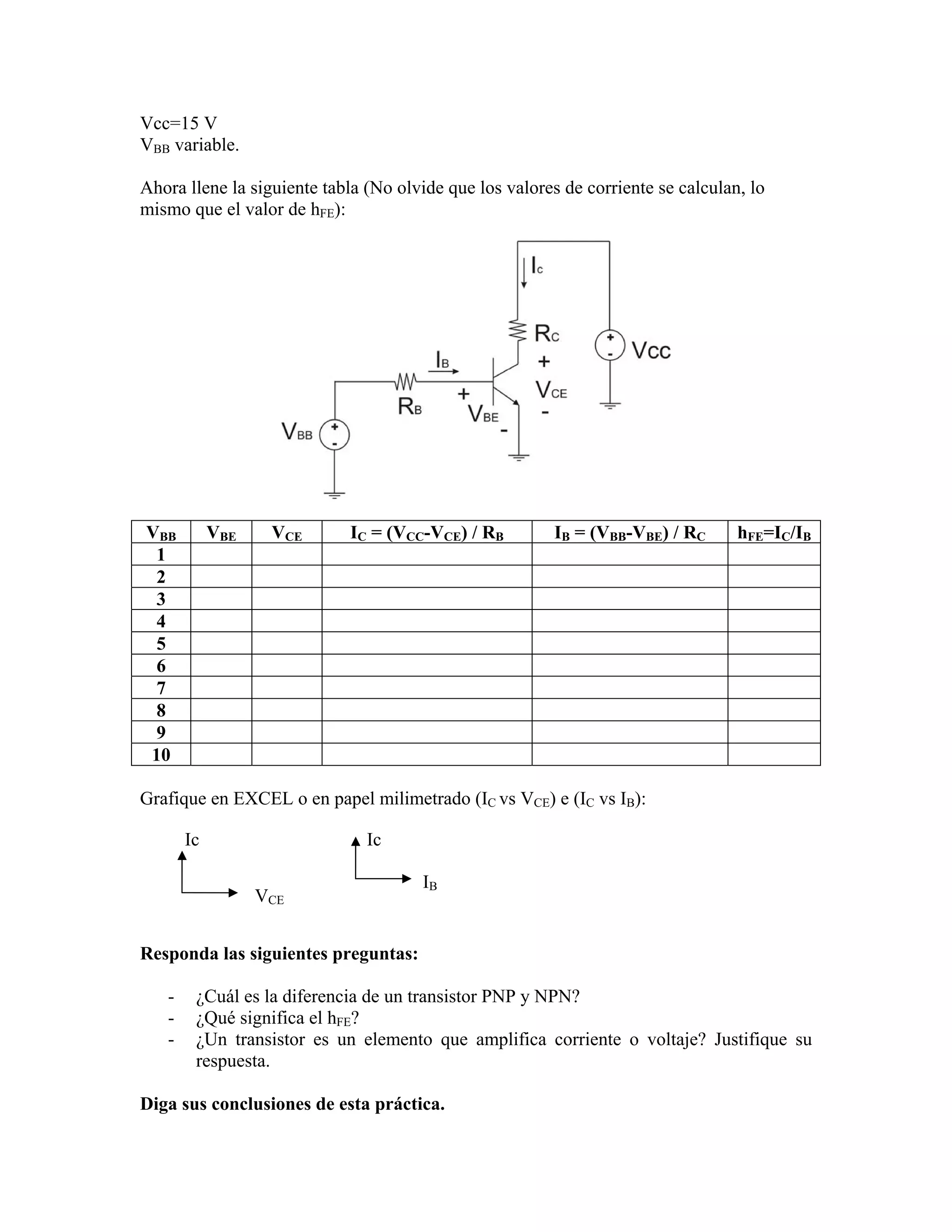Vcc=15 V
VBB variable.

Ahora llene la siguiente tabla (No olvide que los valores de corriente se calculan, lo
mismo que el valor de hFE):




VBB         VBE    VCE      IC = (VCC-VCE) / RB          IB = (VBB-VBE) / RC      hFE=IC/IB
 1
 2
 3
 4
 5
 6
 7
 8
 9
10

Grafique en EXCEL o en papel milimetrado (IC vs VCE) e (IC vs IB):

       Ic                      Ic

                                      IB
                  VCE


Responda las siguientes preguntas:

   -    ¿Cuál es la diferencia de un transistor PNP y NPN?
   -    ¿Qué significa el hFE?
   -    ¿Un transistor es un elemento que amplifica corriente o voltaje? Justifique su
        respuesta.

Diga sus conclusiones de esta práctica.
 