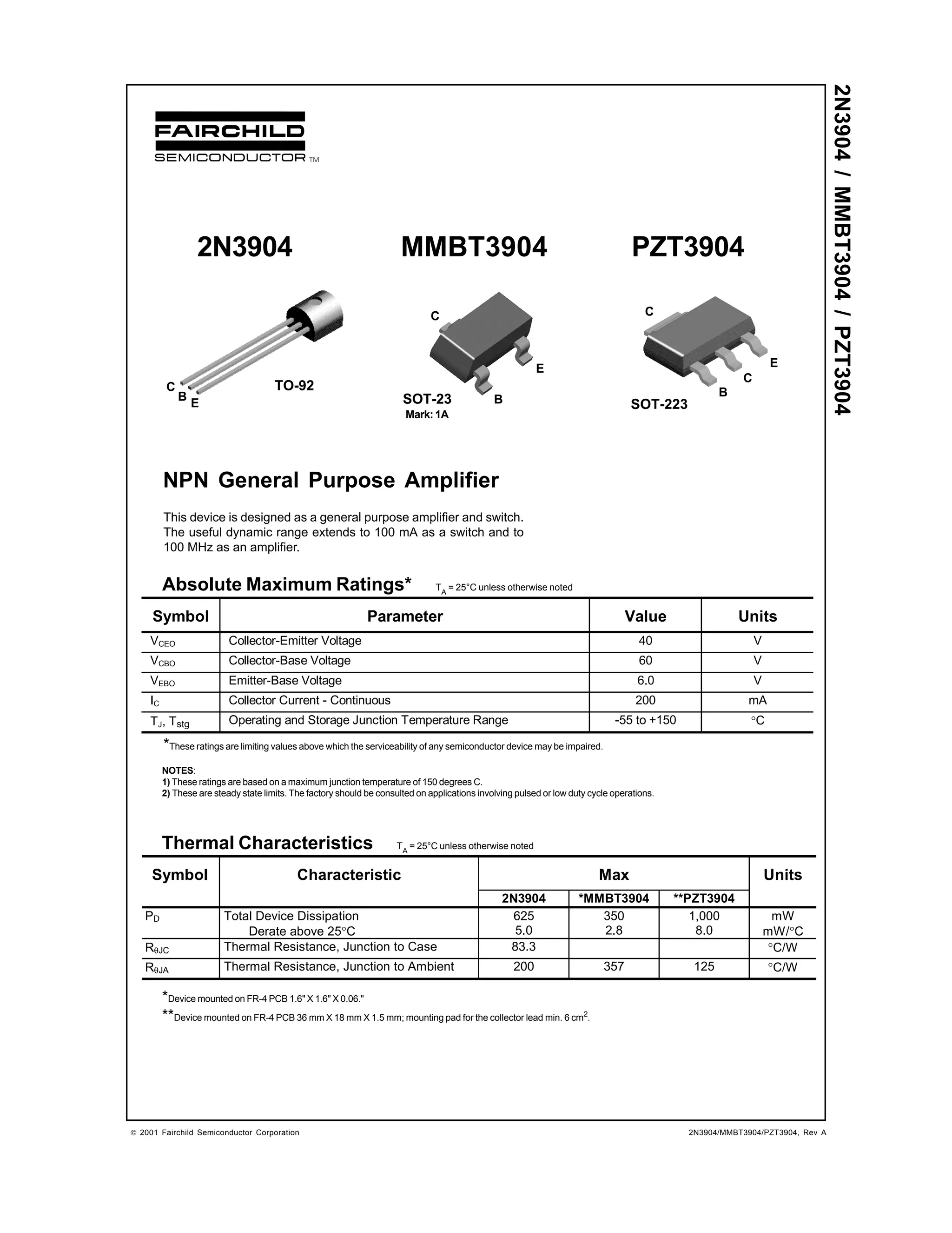 2N3904 / MMBT3904 / PZT3904
                  2N3904                                               MMBT3904                                                    PZT3904

                                                                              C                                                       C



                                                                                                          E                                                      E
                                                                                                                                                         C
          C                           TO-92                                                                                                          B
              B                                                        SOT-23                  B
                  E                                                                                                               SOT-223
                                                                        Mark: 1A




         NPN General Purpose Amplifier
         This device is designed as a general purpose amplifier and switch.
         The useful dynamic range extends to 100 mA as a switch and to
         100 MHz as an amplifier.


         Absolute Maximum Ratings*                                              TA = 25°C unless otherwise noted


     Symbol                                                   Parameter                                                          Value                   Units
    VCEO                  Collector-Emitter Voltage                                                                                 40                       V
    VCBO                  Collector-Base Voltage                                                                                    60                       V
    VEBO                  Emitter-Base Voltage                                                                                      6.0                      V
    IC                    Collector Current - Continuous                                                                            200                    mA
    TJ, Tstg              Operating and Storage Junction Temperature Range                                                    -55 to +150                  °C
         *These ratings are limiting values above which the serviceability of any semiconductor device may be impaired.
         NOTES:
         1) These ratings are based on a maximum junction temperature of 150 degrees C.
         2) These are steady state limits. The factory should be consulted on applications involving pulsed or low duty cycle operations.




         Thermal Characteristics                                      TA = 25°C unless otherwise noted


     Symbol                                 Characteristic                                                                Max                                    Units
                                                                                                 2N3904              *MMBT3904              **PZT3904
   PD                    Total Device Dissipation                                                  625                  350                    1,000              mW
                             Derate above 25°C                                                     5.0                  2.8                     8.0              mW/°C
   RθJC                  Thermal Resistance, Junction to Case                                     83.3                                                           °C/W
   RθJA                  Thermal Resistance, Junction to Ambient                                    200                    357                 125               °C/W

         *Device mounted on FR-4 PCB 1.6" X 1.6" X 0.06."
         **Device mounted on FR-4 PCB 36 mm X 18 mm X 1.5 mm; mounting pad for the collector lead min. 6 cm2.




 2001 Fairchild Semiconductor Corporation                                                                                                    2N3904/MMBT3904/PZT3904, Rev A
 
