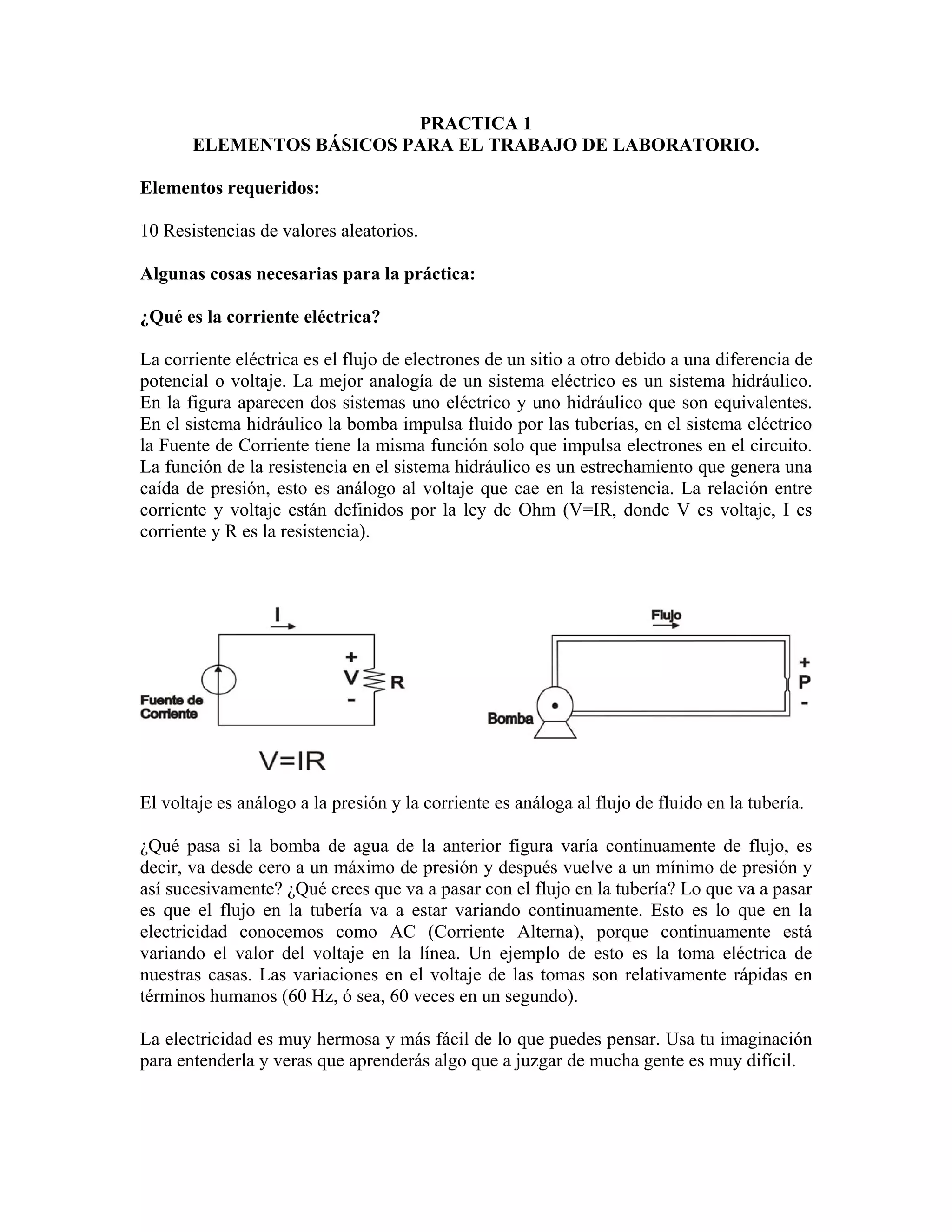 PRACTICA 1
       ELEMENTOS BÁSICOS PARA EL TRABAJO DE LABORATORIO.

Elementos requeridos:

10 Resistencias de valores aleatorios.

Algunas cosas necesarias para la práctica:

¿Qué es la corriente eléctrica?

La corriente eléctrica es el flujo de electrones de un sitio a otro debido a una diferencia de
potencial o voltaje. La mejor analogía de un sistema eléctrico es un sistema hidráulico.
En la figura aparecen dos sistemas uno eléctrico y uno hidráulico que son equivalentes.
En el sistema hidráulico la bomba impulsa fluido por las tuberías, en el sistema eléctrico
la Fuente de Corriente tiene la misma función solo que impulsa electrones en el circuito.
La función de la resistencia en el sistema hidráulico es un estrechamiento que genera una
caída de presión, esto es análogo al voltaje que cae en la resistencia. La relación entre
corriente y voltaje están definidos por la ley de Ohm (V=IR, donde V es voltaje, I es
corriente y R es la resistencia).




El voltaje es análogo a la presión y la corriente es análoga al flujo de fluido en la tubería.

¿Qué pasa si la bomba de agua de la anterior figura varía continuamente de flujo, es
decir, va desde cero a un máximo de presión y después vuelve a un mínimo de presión y
así sucesivamente? ¿Qué crees que va a pasar con el flujo en la tubería? Lo que va a pasar
es que el flujo en la tubería va a estar variando continuamente. Esto es lo que en la
electricidad conocemos como AC (Corriente Alterna), porque continuamente está
variando el valor del voltaje en la línea. Un ejemplo de esto es la toma eléctrica de
nuestras casas. Las variaciones en el voltaje de las tomas son relativamente rápidas en
términos humanos (60 Hz, ó sea, 60 veces en un segundo).

La electricidad es muy hermosa y más fácil de lo que puedes pensar. Usa tu imaginación
para entenderla y veras que aprenderás algo que a juzgar de mucha gente es muy difícil.
 