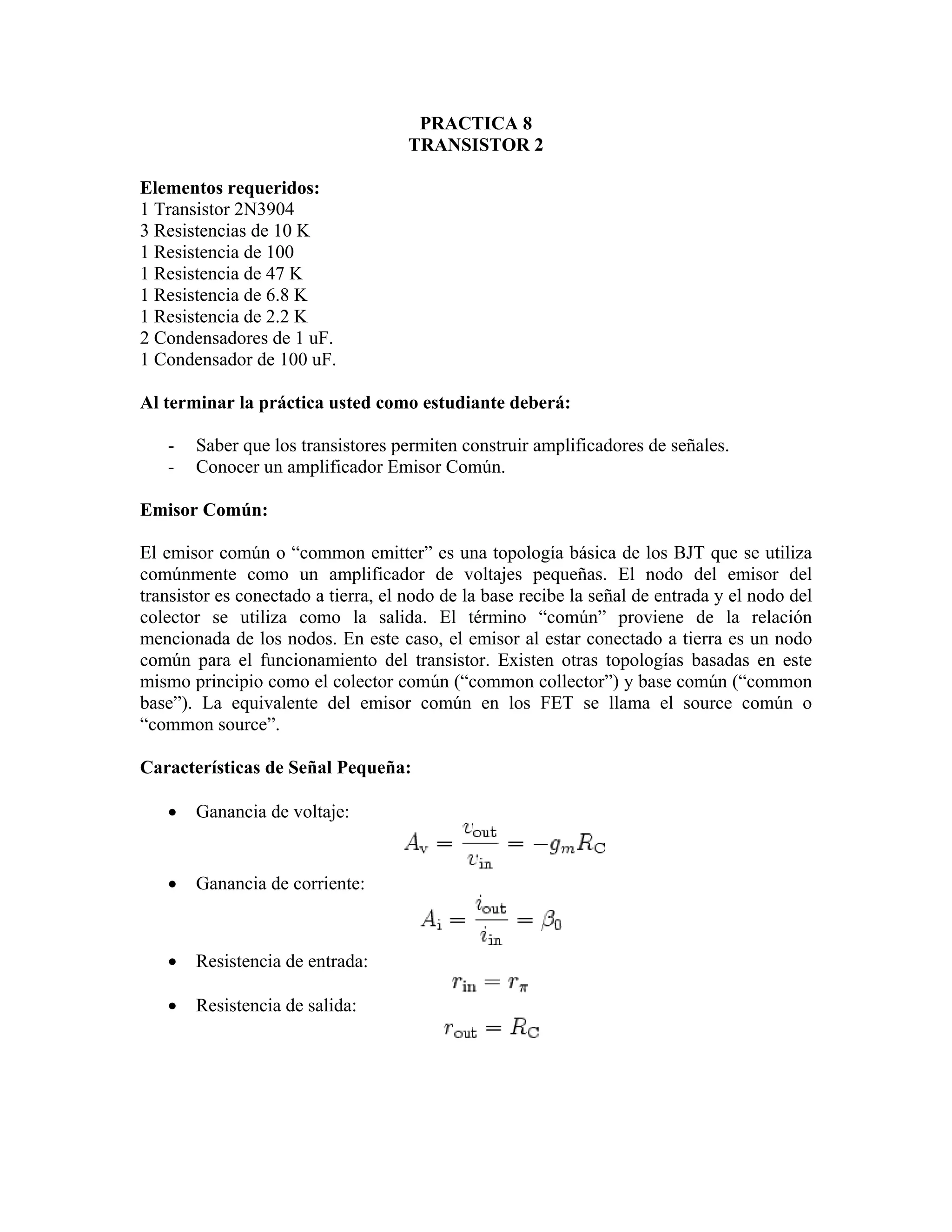 PRACTICA 8
                                     TRANSISTOR 2

Elementos requeridos:
1 Transistor 2N3904
3 Resistencias de 10 K
1 Resistencia de 100
1 Resistencia de 47 K
1 Resistencia de 6.8 K
1 Resistencia de 2.2 K
2 Condensadores de 1 uF.
1 Condensador de 100 uF.

Al terminar la práctica usted como estudiante deberá:

   -   Saber que los transistores permiten construir amplificadores de señales.
   -   Conocer un amplificador Emisor Común.

Emisor Común:

El emisor común o “common emitter” es una topología básica de los BJT que se utiliza
comúnmente como un amplificador de voltajes pequeñas. El nodo del emisor del
transistor es conectado a tierra, el nodo de la base recibe la señal de entrada y el nodo del
colector se utiliza como la salida. El término “común” proviene de la relación
mencionada de los nodos. En este caso, el emisor al estar conectado a tierra es un nodo
común para el funcionamiento del transistor. Existen otras topologías basadas en este
mismo principio como el colector común (“common collector”) y base común (“common
base”). La equivalente del emisor común en los FET se llama el source común o
“common source”.

Características de Señal Pequeña:

   •   Ganancia de voltaje:


   •   Ganancia de corriente:



   •   Resistencia de entrada:

   •   Resistencia de salida:
 