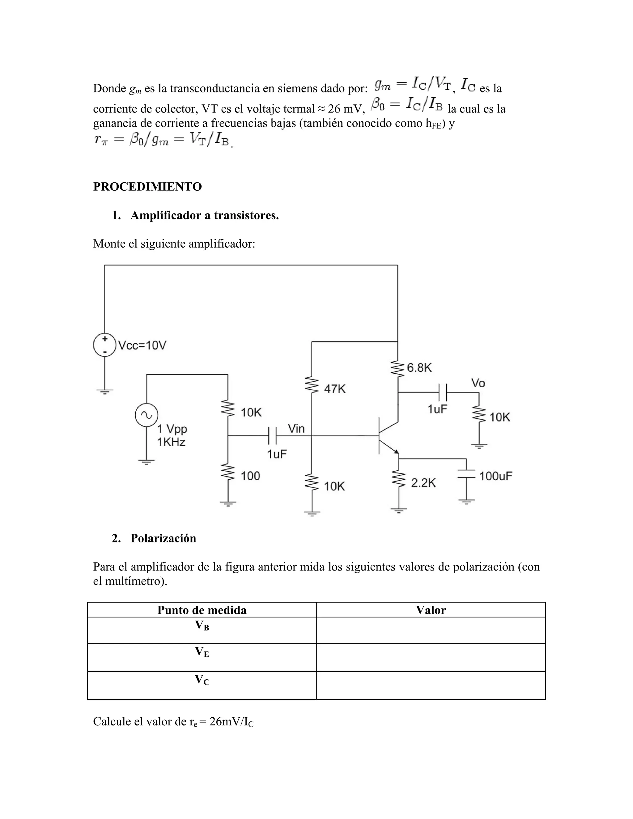 Donde gm es la transconductancia en siemens dado por:                    ,    es la
corriente de colector, VT es el voltaje termal ≈ 26 mV,               la cual es la
ganancia de corriente a frecuencias bajas (también conocido como hFE) y
                           .


PROCEDIMIENTO

   1. Amplificador a transistores.

Monte el siguiente amplificador:




   2. Polarización

Para el amplificador de la figura anterior mida los siguientes valores de polarización (con
el multímetro).

             Punto de medida                                     Valor
                   VB

                    VE

                    VC


Calcule el valor de re = 26mV/IC
 
