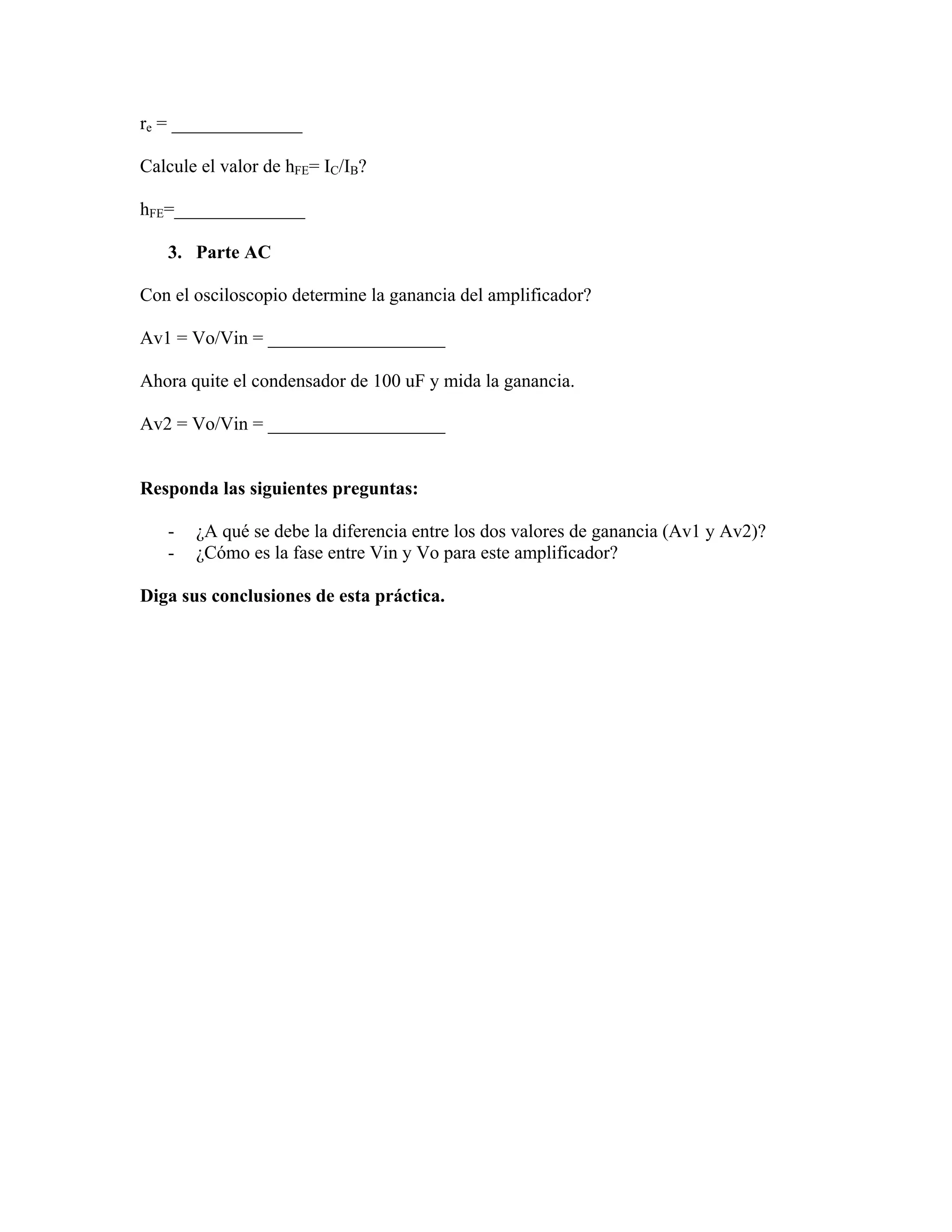 re = ______________

Calcule el valor de hFE= IC/IB?

hFE=______________

   3. Parte AC

Con el osciloscopio determine la ganancia del amplificador?

Av1 = Vo/Vin = ___________________

Ahora quite el condensador de 100 uF y mida la ganancia.

Av2 = Vo/Vin = ___________________


Responda las siguientes preguntas:

   -   ¿A qué se debe la diferencia entre los dos valores de ganancia (Av1 y Av2)?
   -   ¿Cómo es la fase entre Vin y Vo para este amplificador?

Diga sus conclusiones de esta práctica.
 