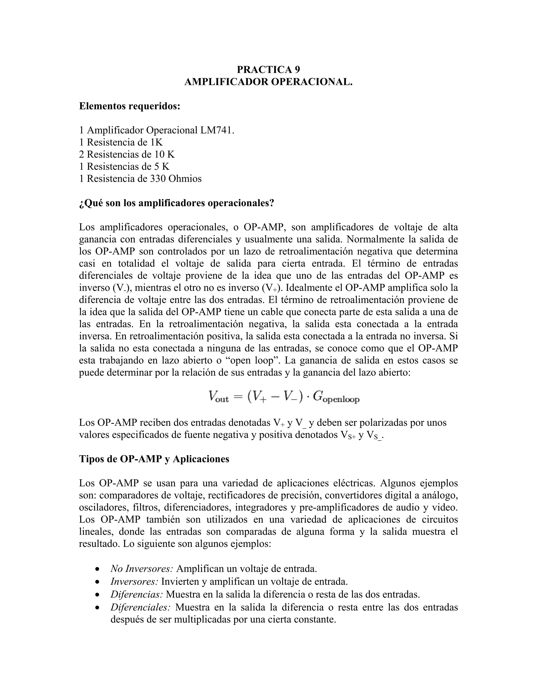 PRACTICA 9
                         AMPLIFICADOR OPERACIONAL.

Elementos requeridos:

1 Amplificador Operacional LM741.
1 Resistencia de 1K
2 Resistencias de 10 K
1 Resistencias de 5 K
1 Resistencia de 330 Ohmios

¿Qué son los amplificadores operacionales?

Los amplificadores operacionales, o OP-AMP, son amplificadores de voltaje de alta
ganancia con entradas diferenciales y usualmente una salida. Normalmente la salida de
los OP-AMP son controlados por un lazo de retroalimentación negativa que determina
casi en totalidad el voltaje de salida para cierta entrada. El término de entradas
diferenciales de voltaje proviene de la idea que uno de las entradas del OP-AMP es
inverso (V-), mientras el otro no es inverso (V+). Idealmente el OP-AMP amplifica solo la
diferencia de voltaje entre las dos entradas. El término de retroalimentación proviene de
la idea que la salida del OP-AMP tiene un cable que conecta parte de esta salida a una de
las entradas. En la retroalimentación negativa, la salida esta conectada a la entrada
inversa. En retroalimentación positiva, la salida esta conectada a la entrada no inversa. Si
la salida no esta conectada a ninguna de las entradas, se conoce como que el OP-AMP
esta trabajando en lazo abierto o “open loop”. La ganancia de salida en estos casos se
puede determinar por la relación de sus entradas y la ganancia del lazo abierto:



Los OP-AMP reciben dos entradas denotadas V+ y V_ y deben ser polarizadas por unos
valores especificados de fuente negativa y positiva denotados VS+ y VS_.

Tipos de OP-AMP y Aplicaciones

Los OP-AMP se usan para una variedad de aplicaciones eléctricas. Algunos ejemplos
son: comparadores de voltaje, rectificadores de precisión, convertidores digital a análogo,
osciladores, filtros, diferenciadores, integradores y pre-amplificadores de audio y video.
Los OP-AMP también son utilizados en una variedad de aplicaciones de circuitos
lineales, donde las entradas son comparadas de alguna forma y la salida muestra el
resultado. Lo siguiente son algunos ejemplos:

   •   No Inversores: Amplifican un voltaje de entrada.
   •   Inversores: Invierten y amplifican un voltaje de entrada.
   •   Diferencias: Muestra en la salida la diferencia o resta de las dos entradas.
   •   Diferenciales: Muestra en la salida la diferencia o resta entre las dos entradas
       después de ser multiplicadas por una cierta constante.
 