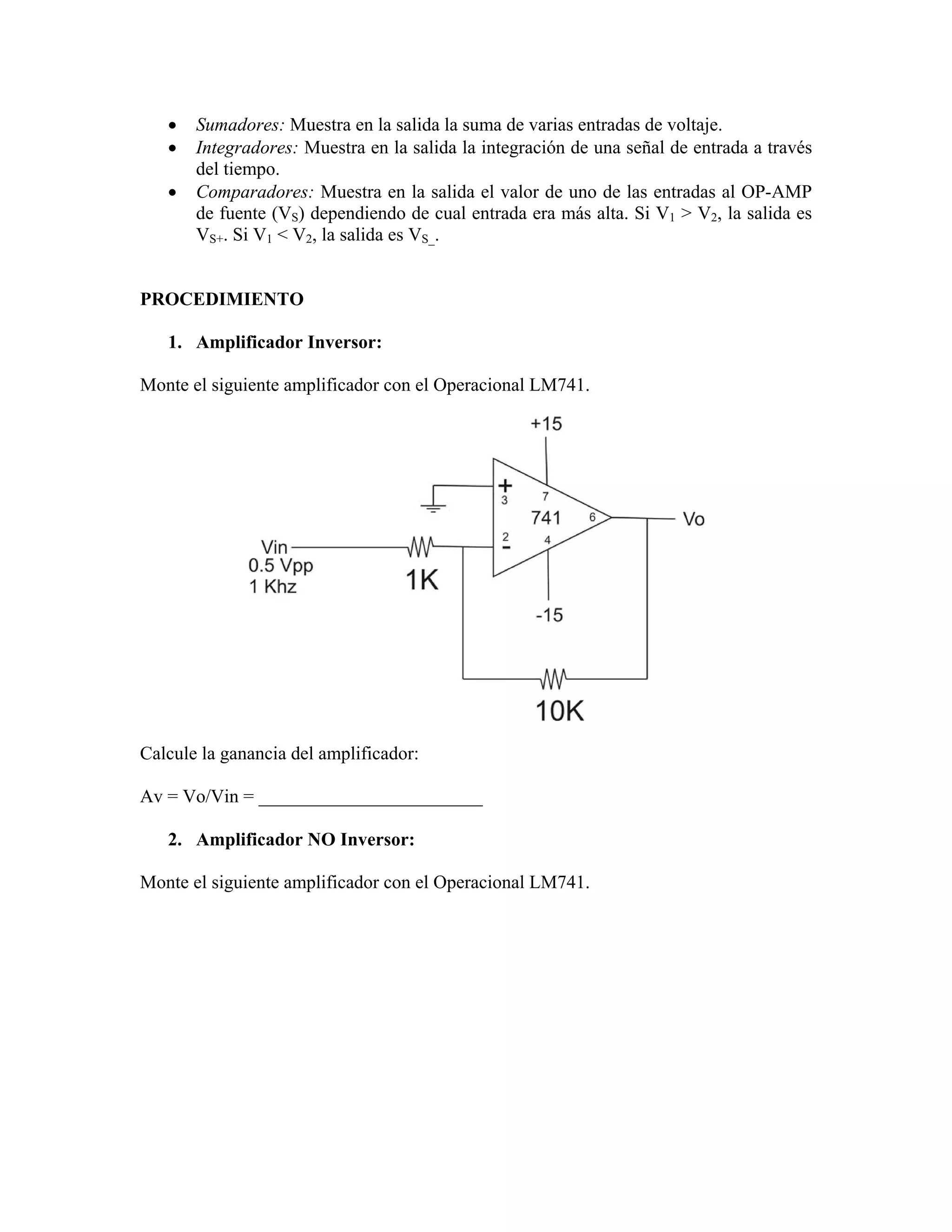 •   Sumadores: Muestra en la salida la suma de varias entradas de voltaje.
   •   Integradores: Muestra en la salida la integración de una señal de entrada a través
       del tiempo.
   •   Comparadores: Muestra en la salida el valor de uno de las entradas al OP-AMP
       de fuente (VS) dependiendo de cual entrada era más alta. Si V1 > V2, la salida es
       VS+. Si V1 < V2, la salida es VS_.


PROCEDIMIENTO

   1. Amplificador Inversor:

Monte el siguiente amplificador con el Operacional LM741.




Calcule la ganancia del amplificador:

Av = Vo/Vin = ________________________

   2. Amplificador NO Inversor:

Monte el siguiente amplificador con el Operacional LM741.
 