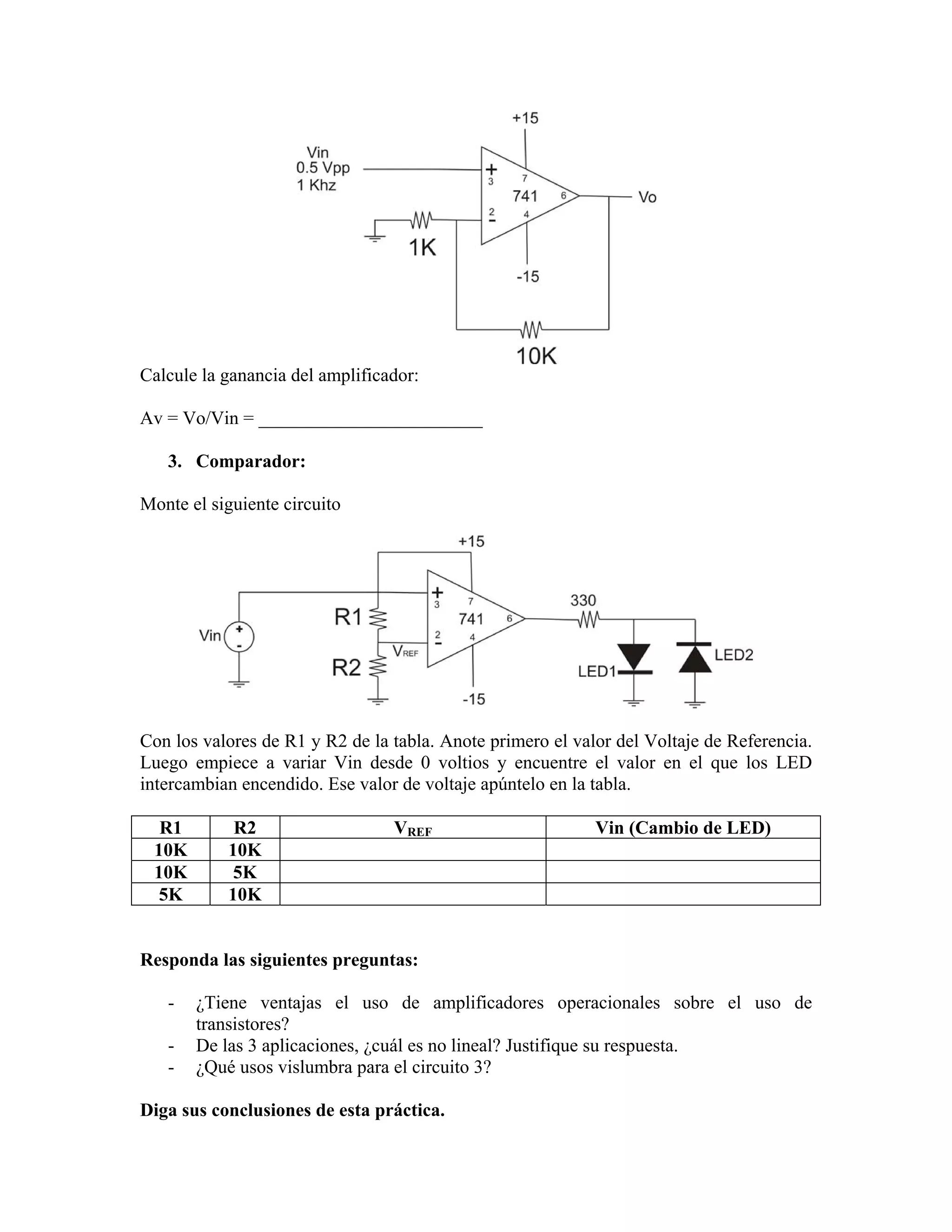 Calcule la ganancia del amplificador:

Av = Vo/Vin = ________________________

   3. Comparador:

Monte el siguiente circuito




Con los valores de R1 y R2 de la tabla. Anote primero el valor del Voltaje de Referencia.
Luego empiece a variar Vin desde 0 voltios y encuentre el valor en el que los LED
intercambian encendido. Ese valor de voltaje apúntelo en la tabla.

  R1        R2                   VREF                       Vin (Cambio de LED)
 10K       10K
 10K        5K
 5K        10K


Responda las siguientes preguntas:

   -   ¿Tiene ventajas el uso de amplificadores operacionales sobre el uso de
       transistores?
   -   De las 3 aplicaciones, ¿cuál es no lineal? Justifique su respuesta.
   -   ¿Qué usos vislumbra para el circuito 3?

Diga sus conclusiones de esta práctica.
 