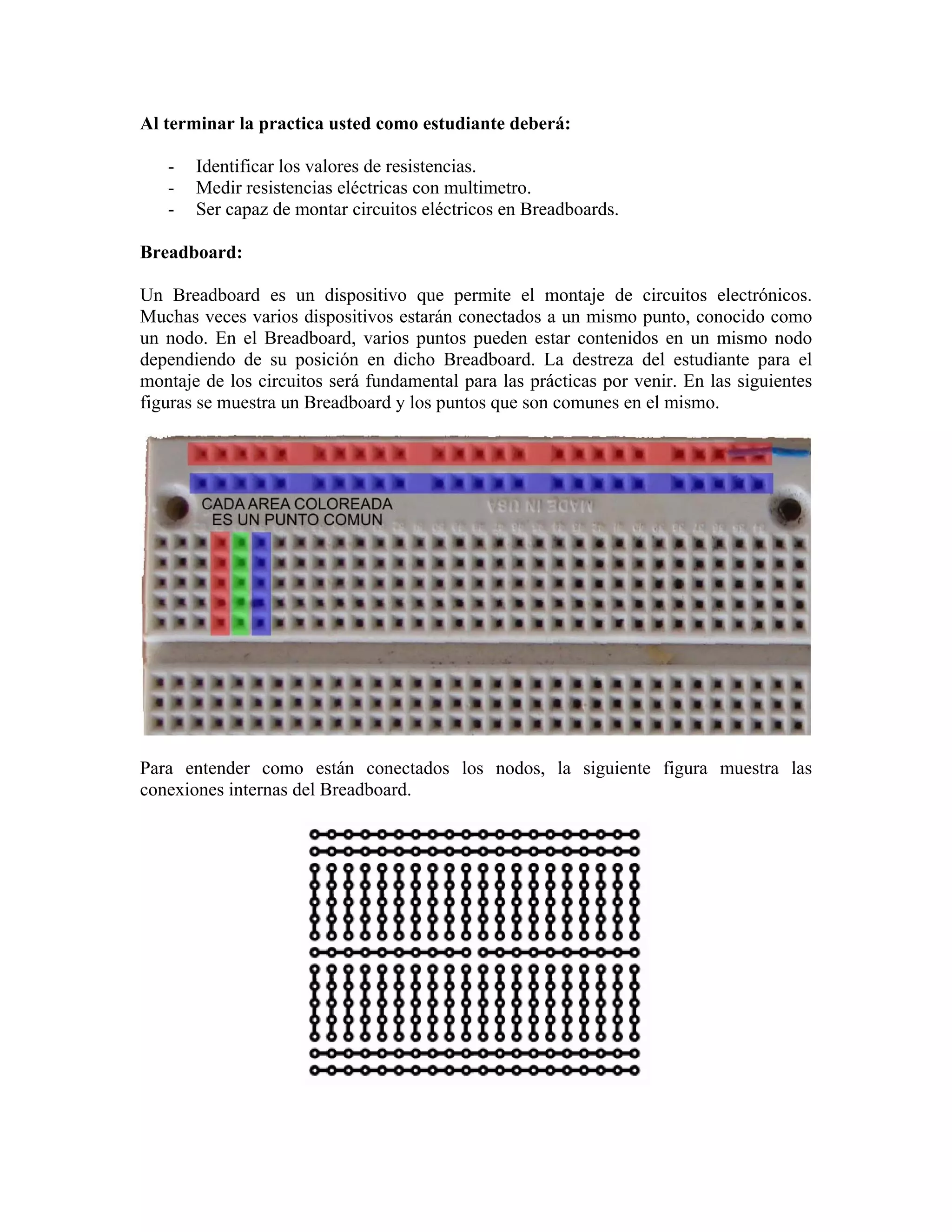 Al terminar la practica usted como estudiante deberá:

   -   Identificar los valores de resistencias.
   -   Medir resistencias eléctricas con multimetro.
   -   Ser capaz de montar circuitos eléctricos en Breadboards.

Breadboard:

Un Breadboard es un dispositivo que permite el montaje de circuitos electrónicos.
Muchas veces varios dispositivos estarán conectados a un mismo punto, conocido como
un nodo. En el Breadboard, varios puntos pueden estar contenidos en un mismo nodo
dependiendo de su posición en dicho Breadboard. La destreza del estudiante para el
montaje de los circuitos será fundamental para las prácticas por venir. En las siguientes
figuras se muestra un Breadboard y los puntos que son comunes en el mismo.




Para entender como están conectados los nodos, la siguiente figura muestra las
conexiones internas del Breadboard.
 