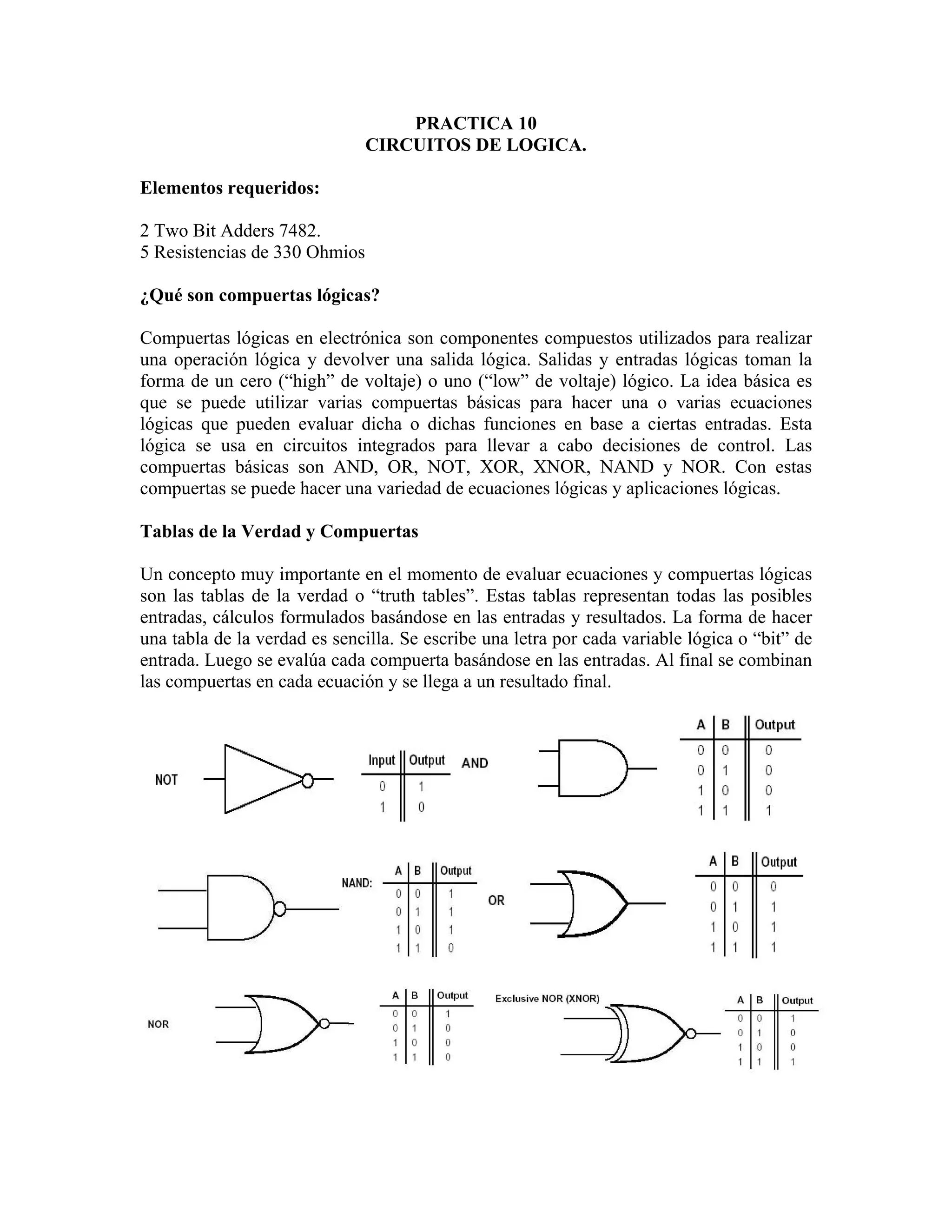 PRACTICA 10
                               CIRCUITOS DE LOGICA.

Elementos requeridos:

2 Two Bit Adders 7482.
5 Resistencias de 330 Ohmios

¿Qué son compuertas lógicas?

Compuertas lógicas en electrónica son componentes compuestos utilizados para realizar
una operación lógica y devolver una salida lógica. Salidas y entradas lógicas toman la
forma de un cero (“high” de voltaje) o uno (“low” de voltaje) lógico. La idea básica es
que se puede utilizar varias compuertas básicas para hacer una o varias ecuaciones
lógicas que pueden evaluar dicha o dichas funciones en base a ciertas entradas. Esta
lógica se usa en circuitos integrados para llevar a cabo decisiones de control. Las
compuertas básicas son AND, OR, NOT, XOR, XNOR, NAND y NOR. Con estas
compuertas se puede hacer una variedad de ecuaciones lógicas y aplicaciones lógicas.

Tablas de la Verdad y Compuertas

Un concepto muy importante en el momento de evaluar ecuaciones y compuertas lógicas
son las tablas de la verdad o “truth tables”. Estas tablas representan todas las posibles
entradas, cálculos formulados basándose en las entradas y resultados. La forma de hacer
una tabla de la verdad es sencilla. Se escribe una letra por cada variable lógica o “bit” de
entrada. Luego se evalúa cada compuerta basándose en las entradas. Al final se combinan
las compuertas en cada ecuación y se llega a un resultado final.
 