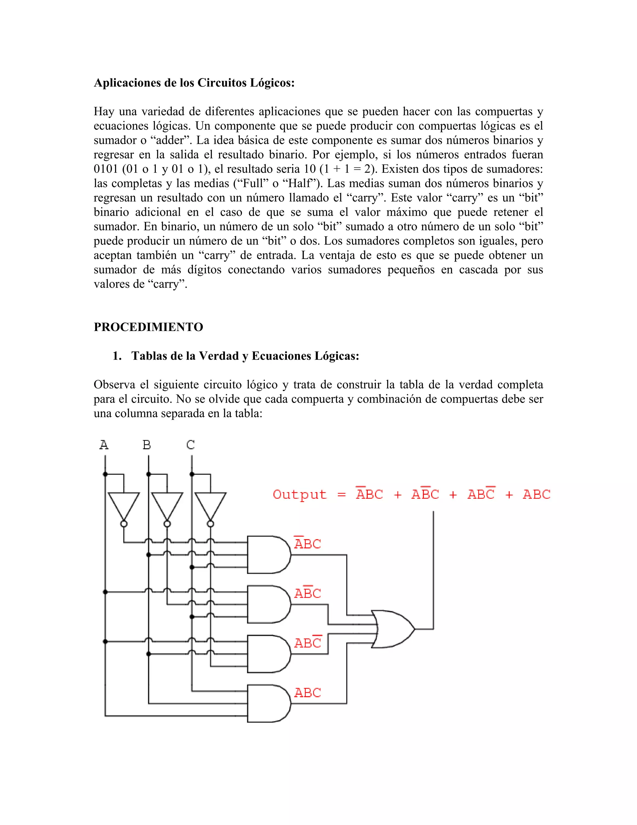 Aplicaciones de los Circuitos Lógicos:

Hay una variedad de diferentes aplicaciones que se pueden hacer con las compuertas y
ecuaciones lógicas. Un componente que se puede producir con compuertas lógicas es el
sumador o “adder”. La idea básica de este componente es sumar dos números binarios y
regresar en la salida el resultado binario. Por ejemplo, si los números entrados fueran
0101 (01 o 1 y 01 o 1), el resultado seria 10 (1 + 1 = 2). Existen dos tipos de sumadores:
las completas y las medias (“Full” o “Half”). Las medias suman dos números binarios y
regresan un resultado con un número llamado el “carry”. Este valor “carry” es un “bit”
binario adicional en el caso de que se suma el valor máximo que puede retener el
sumador. En binario, un número de un solo “bit” sumado a otro número de un solo “bit”
puede producir un número de un “bit” o dos. Los sumadores completos son iguales, pero
aceptan también un “carry” de entrada. La ventaja de esto es que se puede obtener un
sumador de más dígitos conectando varios sumadores pequeños en cascada por sus
valores de “carry”.


PROCEDIMIENTO

   1. Tablas de la Verdad y Ecuaciones Lógicas:

Observa el siguiente circuito lógico y trata de construir la tabla de la verdad completa
para el circuito. No se olvide que cada compuerta y combinación de compuertas debe ser
una columna separada en la tabla:
 