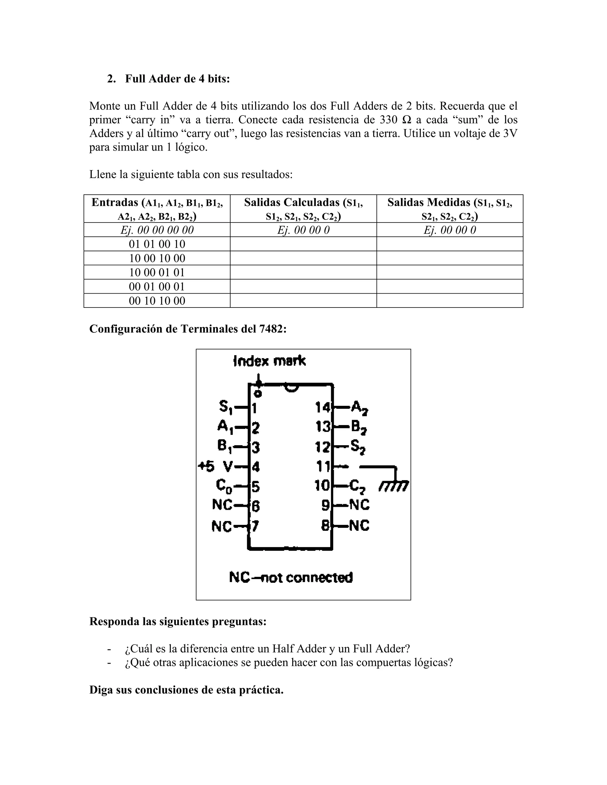 2. Full Adder de 4 bits:

Monte un Full Adder de 4 bits utilizando los dos Full Adders de 2 bits. Recuerda que el
primer “carry in” va a tierra. Conecte cada resistencia de 330 Ω a cada “sum” de los
Adders y al último “carry out”, luego las resistencias van a tierra. Utilice un voltaje de 3V
para simular un 1 lógico.

Llene la siguiente tabla con sus resultados:

Entradas (A11, A12, B11, B12,    Salidas Calculadas (S11,       Salidas Medidas (S11, S12,
    A21, A22, B21, B22)              S12, S21, S22, C22)               S21, S22, C22)
     Ej. 00 00 00 00                   Ej. 00 00 0                     Ej. 00 00 0
      01 01 00 10
      10 00 10 00
      10 00 01 01
      00 01 00 01
      00 10 10 00

Configuración de Terminales del 7482:




Responda las siguientes preguntas:

   -   ¿Cuál es la diferencia entre un Half Adder y un Full Adder?
   -   ¿Qué otras aplicaciones se pueden hacer con las compuertas lógicas?

Diga sus conclusiones de esta práctica.
 