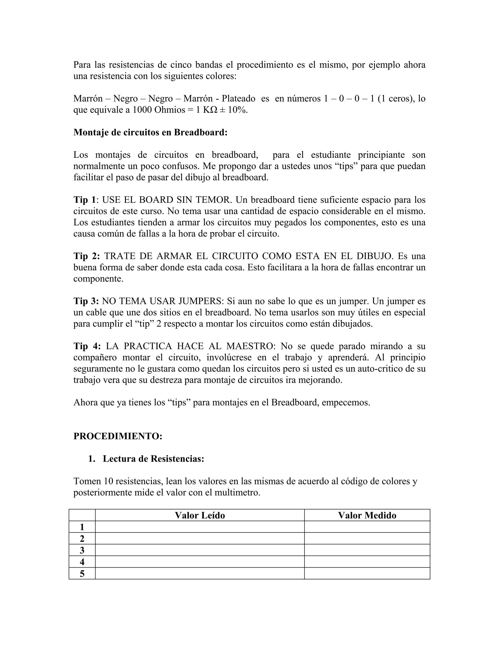 Para las resistencias de cinco bandas el procedimiento es el mismo, por ejemplo ahora
una resistencia con los siguientes colores:

Marrón – Negro – Negro – Marrón - Plateado es en números 1 – 0 – 0 – 1 (1 ceros), lo
que equivale a 1000 Ohmios = 1 KΩ ± 10%.

Montaje de circuitos en Breadboard:

Los montajes de circuitos en breadboard, para el estudiante principiante son
normalmente un poco confusos. Me propongo dar a ustedes unos “tips” para que puedan
facilitar el paso de pasar del dibujo al breadboard.

Tip 1: USE EL BOARD SIN TEMOR. Un breadboard tiene suficiente espacio para los
circuitos de este curso. No tema usar una cantidad de espacio considerable en el mismo.
Los estudiantes tienden a armar los circuitos muy pegados los componentes, esto es una
causa común de fallas a la hora de probar el circuito.

Tip 2: TRATE DE ARMAR EL CIRCUITO COMO ESTA EN EL DIBUJO. Es una
buena forma de saber donde esta cada cosa. Esto facilitara a la hora de fallas encontrar un
componente.

Tip 3: NO TEMA USAR JUMPERS: Si aun no sabe lo que es un jumper. Un jumper es
un cable que une dos sitios en el breadboard. No tema usarlos son muy útiles en especial
para cumplir el “tip” 2 respecto a montar los circuitos como están dibujados.

Tip 4: LA PRACTICA HACE AL MAESTRO: No se quede parado mirando a su
compañero montar el circuito, involúcrese en el trabajo y aprenderá. Al principio
seguramente no le gustara como quedan los circuitos pero si usted es un auto-critico de su
trabajo vera que su destreza para montaje de circuitos ira mejorando.

Ahora que ya tienes los “tips” para montajes en el Breadboard, empecemos.


PROCEDIMIENTO:

     1. Lectura de Resistencias:

Tomen 10 resistencias, lean los valores en las mismas de acuerdo al código de colores y
posteriormente mide el valor con el multimetro.

                          Valor Leído                               Valor Medido
 1
 2
 3
 4
 5
 