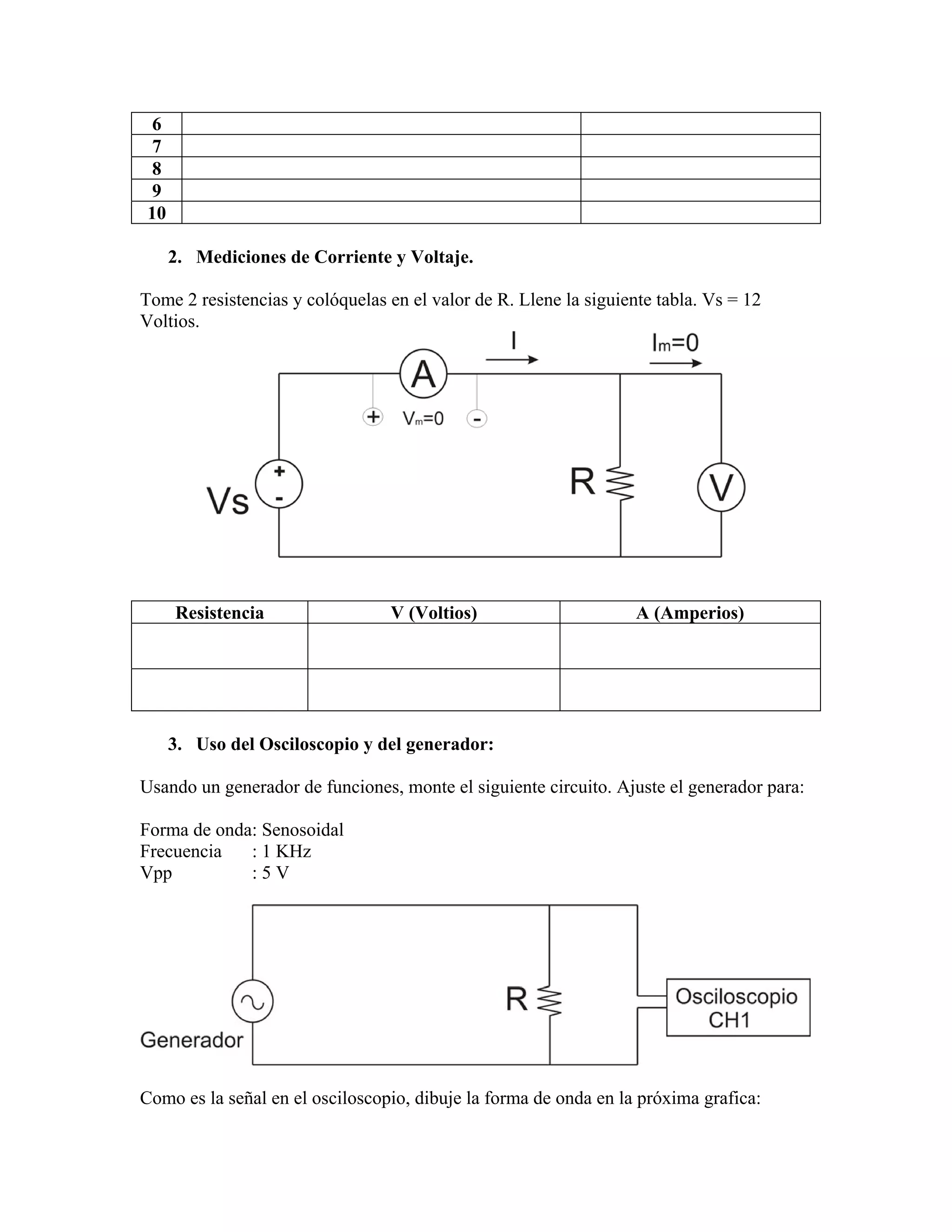 6
  7
  8
  9
 10

      2. Mediciones de Corriente y Voltaje.

Tome 2 resistencias y colóquelas en el valor de R. Llene la siguiente tabla. Vs = 12
Voltios.




      Resistencia                V (Voltios)                       A (Amperios)




      3. Uso del Osciloscopio y del generador:

Usando un generador de funciones, monte el siguiente circuito. Ajuste el generador para:

Forma de onda: Senosoidal
Frecuencia   : 1 KHz
Vpp          :5V




Como es la señal en el osciloscopio, dibuje la forma de onda en la próxima grafica:
 