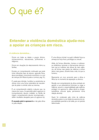 8
A violência doméstica...
¬ Ocorre em todas as idades e grupos étnicos,
socioeconómicos, educacionais, profissionais e
religiosos;
¬ Ocorre em situações de relacionamento íntimo ou
familiar;
¬ Envolve um comportamento continuado que pode
incluir diferentes tipos de abusos: agressão física,
abuso psicológico, emocional e económico, e o uso
de crianças (ver Roda do poder e controlo, pág. 9 );
¬ É usada para intimidar, humilhar ou amedrontar as
vítimas como uma forma sistemática de manuten-
ção de poder e controlo sobre as mesmas;
¬ É um comportamento violento e abusivo que, na
maioria dos casos, foi aprendido pelo/a agressor/a
(comportamento abusivo moldado na família de
origem; comportamento abusivo recompensado –
obtém resultados desejados para o/a agressor/a);
¬ É causada pelo/a agressor/a e não pela vítima
ou pela relação;
O que é?
Entender a violência doméstica ajuda-nos
a apoiar as crianças em risco.
¬ É uma ofensa criminal, na qual é utilizada força ou
ameaça de força física, psicológica ou sexual;
¬ Afeta, de formas diferentes, homens e mulheres:
as estatísticas nacionais e internacionais demons-
tram que as mulheres são vítimas de mais violên-
cia, de formas mais graves de violência e sofrem
danos mais graves, durante toda a vida, do que os
homens;
¬ Representa um risco acrescido para a vítima e
filhos/as no momento da separação ou divórcio;
¬ Resulta num comportamento da vítima centrado em
garantir a sua sobrevivência (minimizar ou negar a
violência, assumir a responsabilidade pela violência,
proteger o/a agressor/a, utilizar álcool ou drogas,
autodefesa, procurar ajuda, permanecer numa
relação abusiva).
¬ Quem for condenado pelo crime de violência
doméstica pode vir a ser inibido do exercício de res-
ponsabilidade parental ou de tutela, por um período
determinado.
 