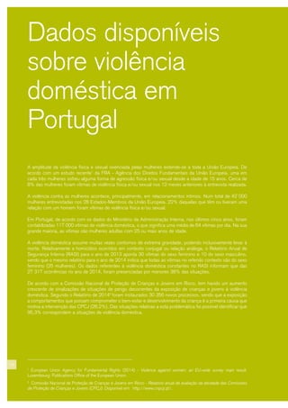 10
Dados disponíveis
sobre violência
doméstica em
Portugal
A amplitude da violência física e sexual vivenciada pelas mulheres estende-se a toda a União Europeia. De
acordo com um estudo recente1
da FRA - Agência dos Direitos Fundamentais da União Europeia, uma em
cada três mulheres sofreu alguma forma de agressão física e/ou sexual desde a idade de 15 anos. Cerca de
8% das mulheres foram vítimas de violência física e/ou sexual nos 12 meses anteriores à entrevista realizada.
A violência contra as mulheres acontece, principalmente, em relacionamentos íntimos. Num total de 42 000
mulheres entrevistadas nos 28 Estados-Membros da União Europeia, 22% daquelas que têm ou tiveram uma
relação com um homem foram vítimas de violência física e/ou sexual.
Em Portugal, de acordo com os dados do Ministério da Administração Interna, nos últimos cinco anos, foram
contabilizadas 117 000 vítimas de violência doméstica, o que significa uma média de 64 vítimas por dia. Na sua
grande maioria, as vítimas são mulheres adultas com 25 ou mais anos de idade.
A violência doméstica assume muitas vezes contornos de extrema gravidade, podendo inclusivamente levar à
morte. Relativamente a homicídios ocorridos em contexto conjugal ou relação análoga, o Relatório Anual de
Segurança Interna (RASI) para o ano de 2013 aponta 30 vítimas do sexo feminino e 10 do sexo masculino,
sendo que o mesmo relatório para o ano de 2014 indica que todas as vítimas no referido contexto são do sexo
feminino (25 mulheres). Os dados referentes à violência doméstica constantes no RASI informam que das
27 317 ocorrências no ano de 2014, foram presenciadas por menores 38% das situações.
De acordo com a Comissão Nacional de Proteção de Crianças e Jovens em Risco, tem havido um aumento
crescente de sinalizações de situações de perigo decorrentes da exposição de crianças e jovens à violência
doméstica. Segundo o Relatório de 20142
foram instaurados 30 356 novos processos, sendo que a exposição
a comportamentos que possam comprometer o bem-estar e desenvolvimento da criança é a primeira causa que
motiva a intervenção das CPCJ (28,2%). Das situações relativas a esta problemática foi possível identificar que
95,3% correspondem a situações de violência doméstica.
1
European Union Agency for Fundamental Rights (2014) - Violence against women: an EU-wide survey main result.
Luxembourg: Publications Office of the European Union.
2
Comissão Nacional de Proteção de Crianças e Jovens em Risco - Relatório anual de avaliação da atividade das Comissões
de Proteção de Crianças e Jovens (CPCJ). Disponível em: http://www.cnpcjr.pt/.
 