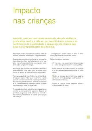 11
Impacto
nas crianças
Assistir, ouvir ou ter conhecimento de atos de violência
praticados contra a mãe ou pai constitui uma ameaça ao
sentimento de estabilidade e segurança da criança que
deve ser proporcionado pela família.
As crianças nestas circunstâncias poderão sofrer de
maiores problemas emocionais e comportamentais.
Estes problemas podem manifestar-se por reações
traumáticas de stress (perturbações do sono, rea-
ções intensificadas de pânico, preocupação cons-
tante sobre um possível perigo).
As crianças que convivem com a violência doméstica
estão expostas a um maior risco de sofrer danos
físicos ou abusos na infância (físicos, emocionais).
As crianças poderão manifestar uma forte ambiva-
lência para com a mãe/ o pai violento/a: o afeto
coexiste com o ressentimento e o desapontamento.
As crianças poderão imitar e aprender as atitudes
e os comportamentos moldados quando ocorrem
maus-tratos por parte do/a pai/mãe.
A exposição à violência poderá tornar a criança menos
sensível ao comportamento agressivo. Quando tal
acontece, a agressão tende a tornar-se “normal” e
tem menos probabilidade de causar preocupação
nas crianças.
O/A agressor/a poderá utilizar os filhos ou filhas
como uma tática de controlo das vítimas.
Seguem-se alguns exemplos:
¬ Afirmar que o mau comportamento das crianças
é a razão das agressões contra a vítima adulta;
¬ Fazer ameaças de violência contra as crianças
e os seus animais de estimação diante da vítima
adulta;
¬ Manter as crianças como reféns ou raptá-las
como uma forma de castigar a vítima adulta ou
obter condescendência;
¬ Contar às crianças coisas negativas sobre o
comportamento da vítima.
 