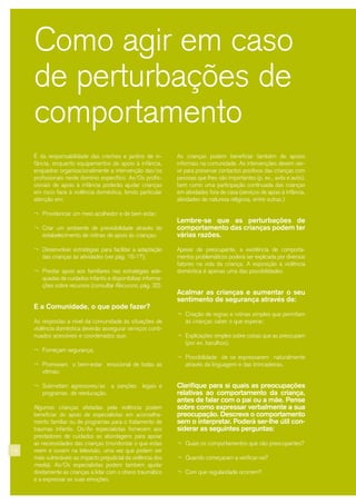 14
As crianças podem beneficiar também de apoios
informais na comunidade. As intervenções devem ser-
vir para preservar contactos positivos das crianças com
pessoas que lhes são importantes (p. ex., avôs e avós),
bem como uma participação continuada das crianças
em atividades fora de casa (serviços de apoio à infância,
atividades de natureza religiosa, entre outras.)
Lembre-se que as perturbações de
comportamento das crianças podem ter
várias razões.
Apesar de preocupante, a existência de comporta-
mentos problemáticos poderá ser explicada por diversos
fatores na vida da criança. A exposição à violência
doméstica é apenas uma das possibilidades.
Acalmar as crianças e aumentar o seu
sentimento de segurança através de:
¬ Criação de regras e rotinas simples que permitam
às crianças saber o que esperar;
¬ Explicações simples sobre coisas que as preocupam
(por ex. barulhos);
¬ Possibilidade de se expressarem naturalmente
através da linguagem e das brincadeiras.
Clarifique para si quais as preocupações
relativas ao comportamento da criança,
antes de falar com o pai ou a mãe. Pense
sobre como expressar verbalmente a sua
preocupação. Descreva o comportamento
sem o interpretar. Poderá ser-lhe útil con-
siderar as seguintes perguntas:
¬ Quais os comportamentos que são preocupantes?
¬ Quando começaram a verificar-se?
¬ Com que regularidade ocorrem?
Como agir em caso
de perturbações de
comportamento
É da responsabilidade das creches e jardins de in-
fância, enquanto equipamentos de apoio à infância,
enquadrar organizacionalmente a intervenção das/os
profissionais neste domínio específico. As/Os profis-
sionais de apoio à infância poderão ajudar crianças
em risco face à violência doméstica, tendo particular
atenção em:
¬ Providenciar um meio acolhedor e de bem estar;
¬ Criar um ambiente de previsibilidade através do
estabelecimento de rotinas de apoio às crianças;
¬ Desenvolver estratégias para facilitar a adaptação
das crianças às atividades (ver pág. 16-17);
¬ Prestar apoio aos familiares nas estratégias ade-
quadas de cuidados infantis e disponibilizar informa-
ções sobre recursos (consultar Recursos, pág. 32).
E a Comunidade, o que pode fazer?
As respostas a nível da comunidade às situações de
violência doméstica deverão assegurar serviços conti-
nuados acessíveis e coordenados que:
¬ Forneçam segurança;
¬ Promovam o bem-estar emocional de todas as
vítimas;
¬ Submetam agressores/as a sanções legais e
programas de reeducação.
Algumas crianças afetadas pela violência podem
beneficiar do apoio de especialistas em aconselha-
mento familiar ou de programas para o tratamento de
traumas infantis. Os/As especialistas fornecem aos
prestadores de cuidados as abordagens para apoiar
as necessidades das crianças (monitorizar o que estas
veem e ouvem na televisão, uma vez que podem ser
mais vulneráveis ao impacto prejudicial da violência dos
media). As/Os especialistas podem também ajudar
diretamente as crianças a lidar com o stress traumático
e a expressar as suas emoções.
 