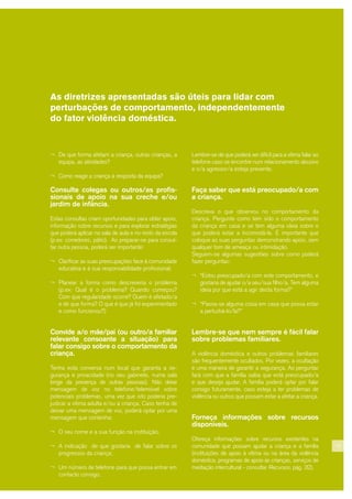 15
As diretrizes apresentadas são úteis para lidar com
perturbações de comportamento, independentemente
do fator violência doméstica.
¬ De que forma afetam a criança, outras crianças, a
equipa, as atividades?
¬ Como reage a criança à resposta da equipa?
Consulte colegas ou outros/as profis-
sionais de apoio na sua creche e/ou
jardim de infância.
Estas consultas criam oportunidades para obter apoio,
informação sobre recursos e para explorar estratégias
que poderá aplicar na sala de aula e no resto da escola
(p.ex: corredores, pátio). Ao preparar-se para consul-
tar outra pessoa, poderá ser importante:
¬ Clarificar as suas preocupações face à comunidade
educativa e à sua responsabilidade profissional;
¬ Planear a forma como descreveria o problema
(p.ex: Qual é o problema? Quando começou?
Com que regularidade ocorre? Quem é afetado/a
e de que forma? O que é que já foi experimentado
e como funcionou?)
Convide a/o mãe/pai (ou outro/a familiar
relevante consoante a situação) para
falar consigo sobre o comportamento da
criança.
Tenha esta conversa num local que garanta a se-
gurança e privacidade (no seu gabinete, numa sala
longe da presença de outras pessoas). Não deixe
mensagem de voz no telefone/telemóvel sobre
potenciais problemas, uma vez que isto poderia pre-
judicar a vítima adulta e/ou a criança. Caso tenha de
deixar uma mensagem de voz, poderá optar por uma
mensagem que contenha:
¬ O seu nome e a sua função na instituição;
¬ A indicação de que gostaria de falar sobre os
progressos da criança;
¬ Um número de telefone para que possa entrar em
contacto consigo.
Lembre-se de que poderá ser difícil para a vítima falar ao
telefone caso se encontre num relacionamento abusivo
e o/a agressor/a esteja presente.
Faça saber que está preocupado/a com
a criança.
Descreva o que observou no comportamento da
criança. Pergunte como tem sido o comportamento
da criança em casa e se tem alguma ideia sobre o
que poderá estar a incomodá-la. É importante que
coloque as suas perguntas demonstrando apoio, sem
qualquer tom de ameaça ou intimidação.
Seguem-se algumas sugestões sobre como poderá
fazer perguntas:
¬ “Estou preocupado/a com este comportamento, e
gostaria de ajudar o/a seu/sua filho/a. Tem alguma
ideia por que está a agir desta forma?”
¬ “Passa-se alguma coisa em casa que possa estar
a perturbá-lo/la?”
Lembre-se que nem sempre é fácil falar
sobre problemas familiares.
A violência doméstica e outros problemas familiares
são frequentemente ocultados. Por vezes, a ocultação
é uma maneira de garantir a segurança. Ao perguntar
fará com que a família saiba que está preocupado/a
e que deseja ajudar. A família poderá optar por falar
consigo futuramente, caso esteja a ter problemas de
violência ou outros que possam estar a afetar a criança.
Forneça informações sobre recursos
disponíveis.
Ofereça informações sobre recursos existentes na
comunidade que possam ajudar a criança e a família
(instituições de apoio à vítima ou na área da violência
doméstica, programas de apoio às crianças, serviços de
mediação intercultural - consultar Recursos, pág. 32).
 