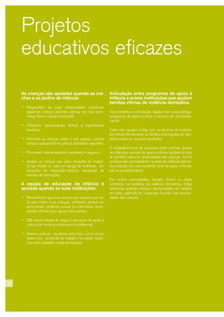 18
Projetos
educativos eficazes
As crianças são apoiadas quando as cre-
ches e os jardins de infância:
¬ Respondem às suas necessidades individuais
(algumas crianças poderão precisar de mais acon-
chego físico e apoio emocional);
¬ Oferecem oportunidades lúdicas e experiências
positivas;
¬ Informam as crianças sobre o que esperar, criando
rotinas e preparando-as para as atividades seguintes;
¬ Promovem relacionamentos saudáveis e seguros;
¬ Apoiam as crianças que vivem situações de mudan-
ça (ao mudar-se para um abrigo de mulheres, em
situações de separação/divórcio, separação de
animais de estimação).
A equipa de educação de infância é
apoiada quando as suas instituições:
¬ Reconhecem que ouvir acerca dos abusos que os/
as pais/mães e as crianças sofreram poderá ser
perturbador, podendo evocar ou intensificar recor-
dações difíceis para alguns educadores;
¬ Dão oportunidade de seguir o processo de apoio à
criança de forma profissional e confidencial;
¬ Apoiam práticas saudáveis para lidar com o stress
(exercícios, ambiente de trabalho favorável, equilí-
brio entre trabalho e vida doméstica).
Articulação entre programas de apoio à
infância e outras instituições que ajudam
famílias vítimas de violência doméstica.
Será benéfica a articulação regular com casas-abrigo,
programas de apoio jurídico e serviços de aconselha-
mento.
Estes elos ajudam a lidar com as lacunas do sistema,
permitindo-lhe fornecer às famílias informações de refe-
rência sobre os recursos existentes.
O estabelecimento de parcerias entre creches, jardins
de infância e serviços de apoio a vítimas facilitam a troca
de opiniões sobre as necessidades das crianças. As/Os
profissionais que trabalham na área da violência domés-
tica poderão ser uma excelente fonte de apoio, informa-
ção e aconselhamento.
Em muitas comunidades, existem fóruns ou redes
centrados na temática da violência doméstica. Estas
estruturas poderão oferecer oportunidades de trabalho
em rede, podendo ter subgrupos focados nas necessi-
dades das crianças.
 