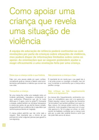 20
Como apoiar uma
criança que revela
uma situação de
violência
Deixe que a criança conte a sua história.
Falar com uma pessoa adulta em quem confiam,
normalmente ajuda as crianças a falarem sobre acon-
tecimentos perturbadores e violentos que ocorram nas
suas vidas.
Tranquilize a criança.
Se uma criança lhe confiar uma revelação sobre um
incidente perturbador, tranquilize-a corroborando os
seus sentimentos (“Parece-me que isto foi muito
difícil para ti. E agora, como te sentes?”). Consoante
a situação, poderá também ser útil deixar transparecer
à criança que gostou de que ela lhe tivesse contado,
assegurando-lhe que a violência não é culpa dela e que
nenhuma pessoa deveria ser magoada.
A criança poderá pedir-lhe que não conte nada a
ninguém. Será importante que a informe de que
precisará de contar a algumas pessoas para garantir a
sua segurança.
Não pressione a criança a falar.
É importante ter em mente que o seu papel não é
o de juntar provas ou investigar a situação, mas sim
ouvir e entender os sentimentos que a criança está a
partilhar consigo.
Não critique ou fale negativamente
sobre o/a agressor/a.
As crianças têm, frequentemente, sentimentos con-
fusos ou contraditórios para com o/a agressor/a.
Podem repudiar o abuso, mas gostar dos momentos
“de brincadeira” que também partilham com quem in-
flige o abuso. As crianças podem sentir-se, simulta-
neamente, muito zangadas e leais para com o/a pai/
mãe agressor/a. Se o/a julgar ou criticar, os senti-
mentos de lealdade e proteção que a criança nutre
pelo pai, ou pela mãe, poderão levá-la a sentir que
não pode falar acerca do abuso.
A equipa de educação de infância poderá confrontar-se com
revelações por parte de crianças sobre situações de violência,
mas poderá dispor de informações limitadas sobre como as
apoiar. As orientações que se seguem pretendem ajudar a
reagir eficazmente a uma revelação feita por uma criança.
 