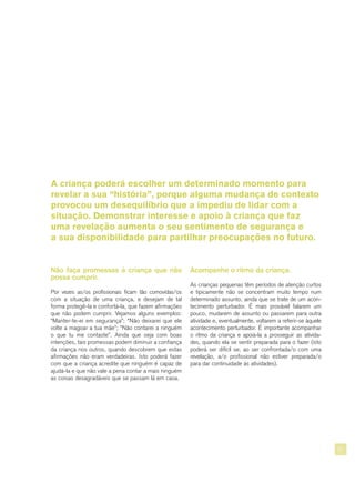 21
Não faça promessas à criança que não
possa cumprir.
Por vezes as/os profissionais ficam tão comovidas/os
com a situação de uma criança, e desejam de tal
forma protegê-la e confortá-la, que fazem afirmações
que não podem cumprir. Vejamos alguns exemplos:
“Manter-te-ei em segurança”; “Não deixarei que ele
volte a magoar a tua mãe”; “Não contarei a ninguém
o que tu me contaste”. Ainda que seja com boas
intenções, tais promessas podem diminuir a confiança
da criança nos outros, quando descobrem que estas
afirmações não eram verdadeiras. Isto poderá fazer
com que a criança acredite que ninguém é capaz de
ajudá-la e que não vale a pena contar a mais ninguém
as coisas desagradáveis que se passam lá em casa.
Acompanhe o ritmo da criança.
As crianças pequenas têm períodos de atenção curtos
e tipicamente não se concentram muito tempo num
determinado assunto, ainda que se trate de um acon-
tecimento perturbador. É mais provável falarem um
pouco, mudarem de assunto ou passarem para outra
atividade e, eventualmente, voltarem a referir-se àquele
acontecimento perturbador. É importante acompanhar
o ritmo da criança e apoiá-la a prosseguir as ativida-
des, quando ela se sentir preparada para o fazer (isto
poderá ser difícil se, ao ser confrontada/o com uma
revelação, a/o profissional não estiver preparada/o
para dar continuidade às atividades).
A criança poderá escolher um determinado momento para
revelar a sua “história”, porque alguma mudança de contexto
provocou um desequilíbrio que a impediu de lidar com a
situação. Demonstrar interesse e apoio à criança que faz
uma revelação aumenta o seu sentimento de segurança e
a sua disponibilidade para partilhar preocupações no futuro.
 
