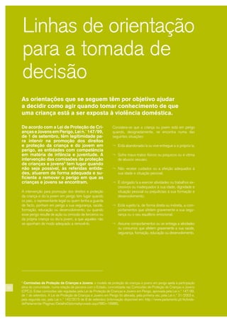 As orientações que se seguem têm por objetivo ajudar
a decidir como agir quando tomar conhecimento de que
uma criança está a ser exposta à violência doméstica.
Linhas de orientação
para a tomada de
decisão
De acordo com a Lei de Proteção de Cri-
anças e Jovens em Perigo, Lei n.º 147/99,
de 1 de setembro, têm legitimidade pa-
ra intervir na promoção dos direitos
e proteção da criança e do jovem em
perigo, as entidades com competência
em matéria de infância e juventude. A
intervenção das comissões de proteção
de crianças e jovens3
tem lugar quando
não seja possível, às referidas entida-
des, atuarem de forma adequada e su-
ficiente a remover o perigo em que as
crianças e jovens se encontram.
A intervenção para promoção dos direitos e proteção
da criança e do/a jovem em perigo tem lugar quando
os pais, o representante legal ou quem tenha a guarda
de facto, ponham em perigo a sua segurança, saúde,
formação, educação ou desenvolvimento, ou quando
esse perigo resulte de ação ou omissão de terceiros ou
da própria criança ou do/a jovem, a que aqueles não
se oponham de modo adequado a removê-lo.
Considera-se que a criança ou jovem está em perigo
quando, designadamente, se encontra numa das
seguintes situações:
¬ Está abandonado/a ou vive entregue a si próprio/a;
¬ Sofre maus-tratos físicos ou psíquicos ou é vítima
de abusos sexuais;
¬ Não recebe cuidados ou a afeição adequados à
sua idade e situação pessoal;
¬ É obrigado/a a exercer atividades ou trabalhos ex-
cessivos ou inadequados à sua idade, dignidade e
situação pessoal ou prejudiciais à sua formação e
desenvolvimento;
¬ Está sujeito/a, de forma direta ou indireta, a com-
portamentos que afetem gravemente a sua segu-
rança ou o seu equilíbrio emocional;
¬ Assume comportamentos ou se entrega a atividades
ou consumos que afetem gravemente a sua saúde,
segurança, formação, educação ou desenvolvimento.
3
Comissões de Proteção de Crianças e Jovens: o modelo de proteção de crianças e jovens em perigo apela à participação
ativa da comunidade, numa relação de parceria com o Estado, concretizada nas Comissões de Proteção de Crianças e Jovens
(CPCJ). Estas comissões são reguladas pela Lei de Proteção de Crianças e Jovens em Perigo, aprovada pela Lei n.º 147/99,
de 1 de setembro. A Lei de Proteção de Crianças e Jovens em Perigo foi alterada, pela primeira vez, pela Lei n.º 31/2003 e,
pela segunda vez, pela Lei n.º 142/2015 de 8 de setembro (informação disponível em: http://www.parlamento.pt/Activida-
deParlamentar/Paginas/DetalheDiplomaAprovado.aspx?BID=18986).
22
 