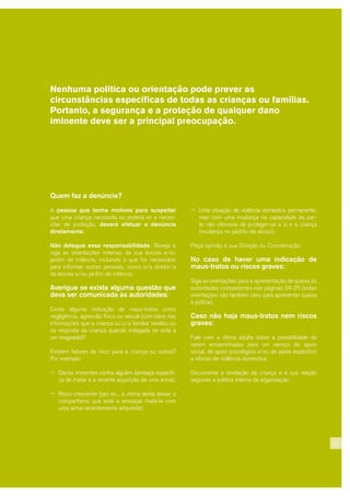 Nenhuma política ou orientação pode prever as
circunstâncias específicas de todas as crianças ou famílias.
Portanto, a segurança e a proteção de qualquer dano
iminente deve ser a principal preocupação.
23
Quem faz a denúncia?
A pessoa que tenha motivos para suspeitar
que uma criança necessita ou poderá vir a neces-
sitar de proteção, deverá efetuar a denúncia
diretamente.
Não delegue essa responsabilidade. Reveja e
siga as orientações internas da sua escola e/ou
jardim de infância, incluindo o que for necessário
para informar outras pessoas, como o/a diretor/a
da escola e/ou jardim de infância.
Averigue se existe alguma questão que
deva ser comunicada às autoridades:
Existe alguma indicação de maus-tratos como
negligência, agressão física ou sexual (com base nas
informações que a criança ou o/a familiar revelou ou
na resposta da criança quando indagada se está a
ser magoada)?
Existem fatores de risco para a criança ou outros?
Por exemplo:
¬ Danos iminentes contra alguém (ameaça específi-
ca de matar e a recente aquisição de uma arma);
¬ Risco crescente (por ex., a vítima tenta deixar o
companheiro que está a ameaçar matá-la com
uma arma recentemente adquirida);
¬ Uma situação de violência doméstica permanente,
mas com uma mudança na capacidade da par-
te não ofensora de proteger-se a si e à criança
(mudança no padrão de abuso).
Peça opinião à sua Direção ou Coordenação.
No caso de haver uma indicação de
maus-tratos ou riscos graves:
Siga as orientações para a apresentação de queixa às
autoridades competentes nas páginas 24-25 (estas
orientações são também úteis para apresentar queixa
à polícia).
Caso não haja maus-tratos nem riscos
graves:
Fale com a vítima adulta sobre a possibilidade de
serem encaminhadas para um serviço de apoio
social, de apoio psicológico e/ou de apoio específico
a vítimas de violência doméstica.
Documente a revelação da criança e a sua reação
segundo a política interna da organização.
 