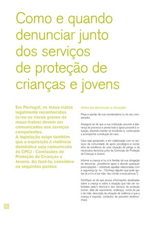 24
Como e quando
denunciar junto
dos serviços
de proteção de
crianças e jovens
Antes de denunciar a situação:
Peça a opinião da sua coordenadora ou do seu coor-
denador.
Assegure-se de que a sua instituição assume a lide-
rança do processo e presta todo o apoio possível à si-
tuação, devendo manter-se envolvido/a, continuando
a acompanhar a evolução do caso.
Caso seja apropriado, e em colaboração com os ser-
viços da comunidade de apoio psicológico e social,
afira da existência de uma situação de perigo e da
necessária denúncia junto da Comissão de Proteção
de Crianças e Jovens.
Informe a criança e/ou o/a familiar da sua obrigação
de denunciar, providencie apoio e aborde quaisquer
preocupações – sobretudo aquelas relacionadas com
a segurança (p. ex., “Conheço alguém que pode aju-
dar-te a ti e à tua mãe. Vou contar a essa pessoa.”).
Certifique se de que possui informações atualizadas
sobre a criança e sobre a situação que irão ser so-
licitadas pela/o técnica/o dos serviços de proteção
(nome, data de nascimento, endereço, nome do pai
e da mãe, descrição da situação de violência a que a
criança é exposta, contactos de possíveis testemu-
nhas).
Em Portugal, os maus-tratos
legalmente reconhecidos
(e/ou os riscos graves de
maus-tratos) devem ser
comunicados aos serviços
competentes.
A legislação exige também
que a exposição à violência
doméstica seja comunicada
às CPCJ - Comissões de
Proteção de Crianças e
Jovens. Ao fazê-lo, considere
os seguintes pontos:
 