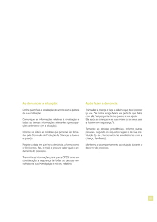 25
Ao denunciar a situação:
Defina quem fará a sinalização de acordo com a política
da sua instituição.
Comunique as informações relativas à sinalização e
todas as demais informações relevantes (preocupa-
ções anteriores com a situação).
Informe-se sobre as medidas que poderão ser toma-
das pela Comissão de Proteção de Crianças e Jovens
e quando.
Registe a data em que fez a denúncia, a forma como
o fez (correio, fax, e-mail) e procure saber qual o an-
damento do processo.
Transmita as informações para que a CPCJ tome em
consideração a segurança de todas as pessoas en-
volvidas na sua investigação e no seu relatório.
Após fazer a denúncia:
Tranquilize a criança e faça-a saber o que deve esperar
(p. ex., “A minha amiga Maria vai pedir-te que fales
com ela. Vai perguntar-te se queres a sua ajuda.
Ela ajuda as crianças e as suas mães ou os seus pais
a ficarem em segurança.”).
Tomando as devidas providências, informe outras
pessoas, segundo os requisitos legais e da sua ins-
tituição (p. ex., funcionários/as envolvidos/as com a
criança, familiares).
Mantenha o acompanhamento da situação durante o
decorrer do processo.
 