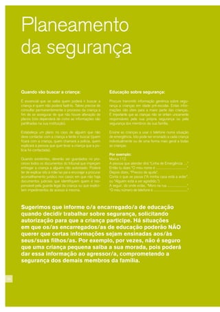 26
Planeamento
da segurança
Quando vão buscar a criança:
É essencial que se saiba quem poderá ir buscar a
criança e quem não poderá fazê-lo. Talvez precise de
consultar permanentemente o processo da criança a
fim de se assegurar de que não houve alteração de
planos (isto dependerá de como as informações são
partilhadas na sua instituição).
Estabeleça um plano no caso de alguém que não
deve contactar com a criança a tente ir buscar (quem
ficará com a criança, quem chamará a polícia, quem
explicará à pessoa que quer levar a criança que a po-
lícia foi contactada).
Quando existentes, deverão ser guardados no pro-
cesso todos os documentos do tribunal que impeçam
entregar a criança a alguém não autorizado. Poderá
ter de explicar isto à mãe/ao pai e encorajar a procurar
aconselhamento jurídico nos casos em que não haja
documentos judiciais que identifiquem quem é res-
ponsável pela guarda legal da criança ou que explici-
tem impedimentos de acesso à mesma.
Educação sobre segurança:
Procure transmitir informação genérica sobre segu-
rança a crianças em idade pré-escolar. Estas infor-
mações são úteis para a maior parte das crianças.
É importante que as crianças não se sintam unicamente
responsáveis pela sua própria segurança ou pela
segurança dos membros da sua família.
Ensine as crianças a usar o telefone numa situação
de emergência. Isto pode ser ensinado a cada criança
individualmente ou de uma forma mais geral a todas
as crianças.
Por exemplo:
Marca 112.
A pessoa que atender dirá “Linha de Emergência …”
Então tu dizes “O meu nome é ..............................”
Depois dizes, “Preciso de ajuda”.
Conta o que se passa (“A minha casa está a arder”,
ou “Alguém está a ser agredido.”)
A seguir, diz onde estás, “Moro na rua ...................”
“O meu número de telefone é .................................”
Sugerimos que informe o/a encarregado/a de educação
quando decidir trabalhar sobre segurança, solicitando
autorização para que a criança participe. Há situações
em que os/as encarregados/as de educação poderão NÃO
querer que certas informações sejam ensinadas aos/às
seus/suas filhos/as. Por exemplo, por vezes, não é seguro
que uma criança pequena saiba a sua morada, pois poderá
dar essa informação ao agressor/a, comprometendo a
segurança dos demais membros da família.
 