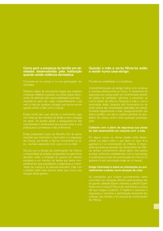 27
Como gerir a presença da família em ati-
vidades desenvolvidas pela instituição
quando existe violência doméstica:
Concentre-se na criança e na sua participação nas
atividades.
Obtenha cópias de documentos legais que indiquem
mudanças relativas à guarda, ou outras regras decor-
rentes da definição das responsabilidades parentais.
Acautele-se para não culpar inadvertidamente o pai
nem a mãe por qualquer situação que possa ocorrer
quando estiver a falar com a criança.
Esteja ciente das suas atitudes e sentimentos para
com cada um dos membros da família e com a situação
em geral. Tal poderá ajudar a salvaguardar-se das
suas atitudes e sentimentos que possam levar a uma
prática pouco proveitosa e não profissional.
Esteja preparada/o para ser flexível a fim de apoiar
soluções que maximizem o bem-estar e a segurança
da criança, da família e das/os funcionárias/os (p.
ex., reuniões separadas com o pai e com a mãe)
Discuta com a direção da creche/jardim de infância
a necessidade de estarem preparadas/os para tomar
decisões sobre a limitação do acesso em eventos
escolares a um membro da família que tenha com-
portamentos que prejudiquem a segurança e o bem-
-estar da criança e do pessoal educativo. Fale com
a direção sobre este assunto antes que ocorra uma
situação deste género.
Quando a mãe e os/as filhos/as estão
a residir numa casa-abrigo:
Providencie estabilidade e consistência.
A transferência para um abrigo implica uma mudança
e incerteza relativamente ao futuro. O sentimento de
segurança da criança pode ser incrementado através
da prática de atividades rotineiras e previsíveis na
creche/jardim de infância. Pergunte à mãe e, com a
autorização desta, pergunte aos funcionários/as do
centro acerca das necessidades particulares da criança.
Contacte regularmente a mãe, assegurando-lhe que
está a partilhar com ela os aspetos positivos do quo-
tidiano da criança, assim como quaisquer preocupa-
ções.
Colabore com o plano de segurança que possa
ter sido desenvolvido em conjunto com a mãe.
Em alguns casos, as vítimas adultas terão desen-
volvido um plano sobre o que fazer no caso do/a
agressor/a ir à creche/jardim de infância. É impor-
tante que todas as pessoas da creche/jardim de infân-
cia tenham conhecimento desse plano. Isto poderá
envolver protocolos estabelecidos com a casa-abrigo
e a polícia para o caso de uma situação de crise (um/a
agressor/a sem autorização exige ver a criança).
Esteja informado/a sobre as orientações ou pro-
cedimentos a adotar numa situação de crise.
As orientações que incluem procedimentos sobre
como lidar com situações difíceis e perturbadoras são
de grande utilidade (Quem chamará a polícia? Quem
ficará com a criança? Para onde será levada a criança
até que chegue a polícia?). O objetivo é maximizar a
segurança e minimizar a perturbação emocional das
crianças, das famílias e do pessoal da creche/jardim
de infância.
 