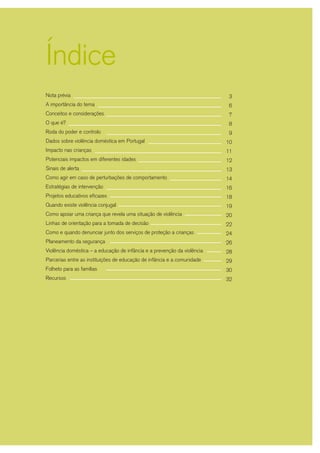 1
Nota prévia
A importância do tema
Conceitos e considerações
O que é?
Roda do poder e controlo
Dados sobre violência doméstica em Portugal
Impacto nas crianças
Potenciais impactos em diferentes idades
Sinais de alerta
Como agir em caso de perturbações de comportamento
Estratégias de intervenção
Projetos educativos eficazes
Quando existe violência conjugal
Como apoiar uma criança que revela uma situação de violência
Linhas de orientação para a tomada de decisão
Como e quando denunciar junto dos serviços de proteção a crianças
Planeamento da segurança
Violência doméstica – a educação de infância e a prevenção da violência
Parcerias entre as instituições de educação de infância e a comunidade
Folheto para as famílias
Recursos
3
6
7
8
9
10
11
12
13
14
16
18
19
20
22
24
26
28
29
30
32
Índice
 