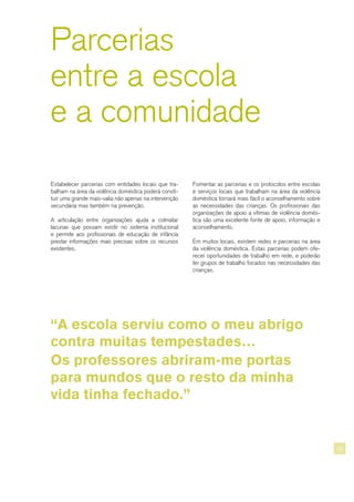 Parcerias
entre a escola
e a comunidade
Fomentar as parcerias e os protocolos entre escolas
e serviços locais que trabalham na área da violência
doméstica tornará mais fácil o aconselhamento sobre
as necessidades das crianças. Os profissionais das
organizações de apoio a vítimas de violência domés-
tica são uma excelente fonte de apoio, informação e
aconselhamento.
Em muitos locais, existem redes e parcerias na área
da violência doméstica. Estas parcerias podem ofe-
recer oportunidades de trabalho em rede, e poderão
ter grupos de trabalho focados nas necessidades das
crianças.
Estabelecer parcerias com entidades locais que tra-
balham na área da violência doméstica poderá consti-
tuir uma grande mais-valia não apenas na intervenção
secundária mas também na prevenção.
A articulação entre organizações ajuda a colmatar
lacunas que possam existir no sistema institucional
e permite aos profissionais de educação de infância
prestar informações mais precisas sobre os recursos
existentes.
“A escola serviu como o meu abrigo
contra muitas tempestades…
Os professores abriram-me portas
para mundos que o resto da minha
vida tinha fechado.”
29
 