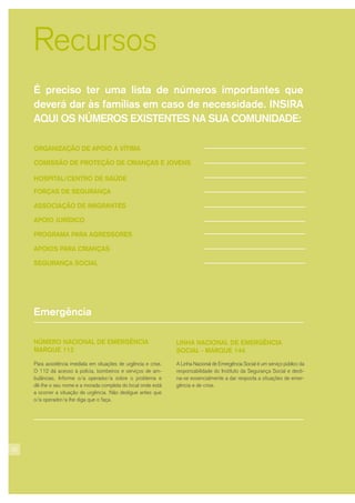 32
Recursos
ORGANIZAÇÃO DE APOIO À VÍTIMA
COMISSÃO DE PROTEÇÃO DE CRIANÇAS E JOVENS
HOSPITAL/CENTRO DE SAÚDE
FORÇAS DE SEGURANÇA
ASSOCIAÇÃO DE IMIGRANTES
APOIO JURÍDICO
PROGRAMA PARA AGRESSORES
APOIOS PARA CRIANÇAS
SEGURANÇA SOCIAL
É preciso ter uma lista de números importantes que
deverá dar às famílias em caso de necessidade. INSIRA
AQUI OS NÚMEROS EXISTENTES NA SUA COMUNIDADE:
Emergência
NÚMERO NACIONAL DE EMERGÊNCIA
MARQUE 112
Para assistência imediata em situações de urgência e crise.
O 112 dá acesso à polícia, bombeiros e serviços de am-
bulâncias. Informe o/a operador/a sobre o problema e
dê-lhe o seu nome e a morada completa do local onde está
a ocorrer a situação de urgência. Não desligue antes que
o/a operador/a lhe diga que o faça.
LINHA NACIONAL DE EMERGÊNCIA
SOCIAL - MARQUE 144
A Linha Nacional de Emergência Social é um serviço público da
responsabilidade do Instituto da Segurança Social e desti-
na-se essencialmente a dar resposta a situações de emer-
gência e de crise.
 