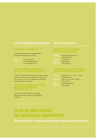 Linhas Telefónicas de Apoio
SOS CRIANÇA – MARQUE 116 111
Linha telefónica de apoio da responsabilidade
do Instituto de Apoio à Criança (IAC)
Sítio web
E-mail
LINHA DA CRIANÇA DO PROVEDOR
DE JUSTIÇA – MARQUE 800 20 66 56
A Linha da Criança destina-se a acolher queixas relativas
a crianças e jovens que se encontrem em situação de
risco ou perigo. É uma linha telefónica de informação,
encaminhamento e intervenção.
SERVIÇO DE INFORMAÇÃO A VÍTIMAS
DE VIOLÊNCIA DOMÉSTICA
MARQUE 800 202 148
Linha verde de apoio telefónico assegurada
pela Comissão para a Cidadania e Igualdade
de Género.
www.iacrianca.pt
soscrianca@iacrianca.pt
Av. da República, 32 - 1º
COMISSÃO PARA A CIDADANIA
E IGUALDADE DE GÉNERO
Morada
Telefone
E-mail
Site
COMISSÃO NACIONAL DE PROTECÇÃO
DAS CRIANÇAS E JOVENS EM RISCO
Morada
Telefone
Fax
E-mail
Site
Avenida da República 32, 1º
1050-193 Lisboa
217 983 000
cig@cig.gov.pt
www.cig.gov.pt
Avenida E.U.A., n.º 39 - 3.º andar
1749-062 Lisboa
300 511 400 / 300 511 397
300 511 444
cnpcjr@seg-social.pt
www.cnpcjr.pt
Outros contactos
GUIA DE RECURSOS
EM VIOLÊNCIA DOMÉSTICA
Disponível em: www.igualdade.gov.pt/guiaderecursosvd
Linhas Telefónicas de Apoio
SOS CRIANÇA – MARQUE 116 111
Linha telefónica de apoio da responsabilidade
do Instituto de Apoio à Criança (IAC)
Sítio web
E-mail
LINHA DA CRIANÇA DO PROVEDOR
DE JUSTIÇA – MARQUE 800 20 66 56
A Linha da Criança destina-se a acolher queixas relativas
a crianças e jovens que se encontrem em situação de
risco ou perigo. É uma linha telefónica de informação,
encaminhamento e intervenção.
SERVIÇO DE INFORMAÇÃO A VÍTIMAS
DE VIOLÊNCIA DOMÉSTICA
MARQUE 800 202 148
Linha verde de apoio telefónico assegurada
pela Comissão para a Cidadania e a Igualdade
de Género.
www.iacrianca.pt
soscrianca@iacrianca.pt
Av. da República, 32 - 1º
COMISSÃO PARA A CIDADANIA
E A IGUALDADE DE GÉNERO
Morada
Telefone
E-mail
Sítio web
COMISSÃO NACIONAL DE PROTEÇÃO
DAS CRIANÇAS E JOVENS EM RISCO
Morada
Telefone
Fax
E-mail
Sítio web
Avenida da República 32, 1º
1050-193 Lisboa
217 983 000
cig@cig.gov.pt
www.cig.gov.pt
Avenida E.U.A., n.º 39 - 3.º andar
1749-062 Lisboa
300 511 400 / 300 511 397
300 511 444
cnpcjr@seg-social.pt
www.cnpcjr.pt
Outros contactos
GUIA DE RECURSOS
EM VIOLÊNCIA DOMÉSTICA
Disponível em: www.igualdade.gov.pt/guiaderecursosvd
 