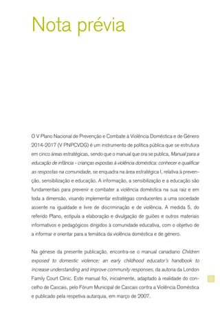 3
Nota prévia
O V Plano Nacional de Prevenção e Combate à Violência Doméstica e de Género
2014-2017 (V PNPCVDG) é um instrumento de política pública que se estrutura
em cinco áreas estratégicas, sendo que o manual que ora se publica, Manual para a
educação de infância - crianças expostas à violência doméstica: conhecer e qualificar
as respostas na comunidade, se enquadra na área estratégica I, relativa à preven-
ção, sensibilização e educação. A informação, a sensibilização e a educação são
fundamentais para prevenir e combater a violência doméstica na sua raiz e em
toda a dimensão, visando implementar estratégias conducentes a uma sociedade
assente na igualdade e livre de discriminação e de violência. A medida 5, do
referido Plano, estipula a elaboração e divulgação de guiões e outros materiais
informativos e pedagógicos dirigidos à comunidade educativa, com o objetivo de
a informar e orientar para a temática da violência doméstica e de género.
Na génese da presente publicação, encontra-se o manual canadiano Children
exposed to domestic violence: an early childhood educator’s handbook to
increase understanding and improve community responses, da autoria da London
Family Court Clinic. Este manual foi, inicialmente, adaptado à realidade do con-
celho de Cascais, pelo Fórum Municipal de Cascais contra a Violência Doméstica
e publicado pela respetiva autarquia, em março de 2007.
 