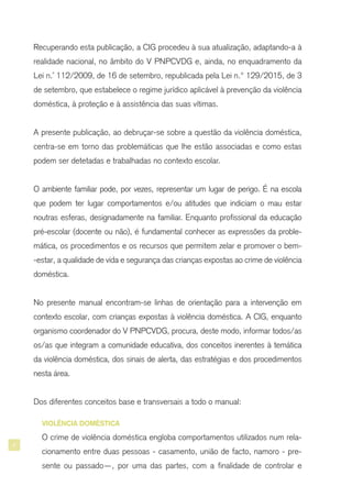 4
Recuperando esta publicação, a CIG procedeu à sua atualização, adaptando-a à
realidade nacional, no âmbito do V PNPCVDG e, ainda, no enquadramento da
Lei n.° 112/2009, de 16 de setembro, republicada pela Lei n.º 129/2015, de 3
de setembro, que estabelece o regime jurídico aplicável à prevenção da violência
doméstica, à proteção e à assistência das suas vítimas.
A presente publicação, ao debruçar-se sobre a questão da violência doméstica,
centra-se em torno das problemáticas que lhe estão associadas e como estas
podem ser detetadas e trabalhadas no contexto escolar.
O ambiente familiar pode, por vezes, representar um lugar de perigo. É na escola
que podem ter lugar comportamentos e/ou atitudes que indiciam o mau estar
noutras esferas, designadamente na familiar. Enquanto profissional da educação
pré-escolar (docente ou não), é fundamental conhecer as expressões da proble-
mática, os procedimentos e os recursos que permitem zelar e promover o bem-
-estar, a qualidade de vida e segurança das crianças expostas ao crime de violência
doméstica.
No presente manual encontram-se linhas de orientação para a intervenção em
contexto escolar, com crianças expostas à violência doméstica. A CIG, enquanto
organismo coordenador do V PNPCVDG, procura, deste modo, informar todos/as
os/as que integram a comunidade educativa, dos conceitos inerentes à temática
da violência doméstica, dos sinais de alerta, das estratégias e dos procedimentos
nesta área.
Dos diferentes conceitos base e transversais a todo o manual:
VIOLÊNCIA DOMÉSTICA
O crime de violência doméstica engloba comportamentos utilizados num rela-
cionamento entre duas pessoas - casamento, união de facto, namoro - pre-
sente ou passado—, por uma das partes, com a finalidade de controlar e
 