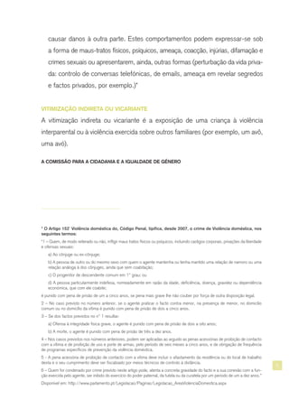 5
* O Artigo 152º Violência doméstica do, Código Penal, tipifica, desde 2007, o crime de Violência doméstica, nos
seguintes termos:
“1 – Quem, de modo reiterado ou não, infligir maus tratos físicos ou psíquicos, incluindo castigos corporais, privações da liberdade
e ofensas sexuais:
a) Ao cônjuge ou ex-cônjuge;
b) A pessoa de outro ou do mesmo sexo com quem o agente mantenha ou tenha mantido uma relação de namoro ou uma
relação análoga à dos cônjuges, ainda que sem coabitação;
c) O progenitor de descendente comum em 1º grau; ou
d) A pessoa particularmente indefesa, nomeadamente em razão da idade, deficiência, doença, gravidez ou dependência
económica, que com ele coabite;
é punido com pena de prisão de um a cinco anos, se pena mais grave lhe não couber por força de outra disposição legal.
2 – No caso previsto no número anterior, se o agente praticar o facto contra menor, na presença de menor, no domicílio
comum ou no domicílio da vítima é punido com pena de prisão de dois a cinco anos.
3 – Se dos factos previstos no nº 1 resultar:
a) Ofensa à integridade física grave, o agente é punido com pena de prisão de dois a oito anos;
b) A morte, o agente é punido com pena de prisão de três a dez anos.
4 – Nos casos previstos nos números anteriores, podem ser aplicadas ao arguido as penas acessórias de proibição de contacto
com a vítima e de proibição de uso e porte de armas, pelo período de seis meses a cinco anos, e de obrigação de frequência
de programas específicos de prevenção da violência doméstica.
5 - A pena acessória de proibição de contacto com a vítima deve incluir o afastamento da residência ou do local de trabalho
desta e o seu cumprimento deve ser fiscalizado por meios técnicos de controlo à distância.
6 – Quem for condenado por crime previsto neste artigo pode, atenta a concreta gravidade do facto e a sua conexão com a fun-
ção exercida pelo agente, ser inibido do exercício do poder paternal, da tutela ou da curatela por um período de um a dez anos.”
Disponível em: http://www.parlamento.pt/Legislacao/Paginas/Legislacao_AreaViolenciaDomestica.aspx
causar danos à outra parte. Estes comportamentos podem expressar-se sob
a forma de maus-tratos físicos, psíquicos, ameaça, coacção, injúrias, difamação e
crimes sexuais ou apresentarem, ainda, outras formas (perturbação da vida priva-
da: controlo de conversas telefónicas, de emails, ameaça em revelar segredos
e factos privados, por exemplo.)*
VITIMIZAÇÃO INDIRETA OU VICARIANTE
A vitimização indireta ou vicariante é a exposição de uma criança à violência
interparental ou à violência exercida sobre outros familiares (por exemplo, um avô,
uma avó).
A COMISSÃO PARA A CIDADANIA E A IGUALDADE DE GÉNERO
 