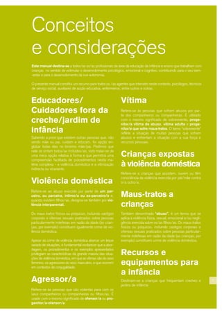 Este manual destina-se a todos/as os/as profissionais da área da educação de infância e ensino que trabalham com
crianças no sentido de estimular o desenvolvimento psicológico, emocional e cognitivo, contribuindo para o seu bem-
-estar e para o desenvolvimento da sua autonomia.
O presente manual constitui um recurso para todos os /as agentes que intervém neste contexto, psicólogos, técnicos
de serviço social, auxiliares de acção educativa, enfermeiros, entre outros e outras.
Educadores/
Cuidadores fora da
creche/jardim de
infância
Sabendo a priori que existem outras pessoas que, não
sendo mãe ou pai, cuidam e educam, foi opção en-
globar todas elas no binómio mãe/pai. Pedimos que
nele se sintam todos/as incluídos/as, visto tratar-se de
uma mera opção relativa à forma e que permitirá uma
compreensão facilitada de procedimentos nesta ma-
téria complexa - a violência doméstica e a vitimização
indirecta ou vicariante.
Violência doméstica
Refere-se ao abuso exercido por parte de um par-
ceiro, ou parceira, íntimo/a ou ex-parceiro/a e,
quando existem filhos/as, designa-se também por vio-
lência interparental.
Os maus tratos físicos ou psíquicos, incluindo castigos
corporais e ofensas sexuais praticados sobre pessoas
particularmente indefesas em razão da idade (as crian-
ças, por exemplo) constituem igualmente crime de vio-
lência doméstica.
Apesar do crime de violência doméstica abarcar um leque
variado de situações, é fundamental esclarecer que a abor-
dagem, os procedimentos e os exemplos apresentados
privilegiam as características da grande maioria das situa-
ções de violência doméstica, em que as vítimas são do sexo
feminino, os agressores do sexo masculino, e que ocorrem
em contextos de conjugalidade.
Agressor/a
Refere-se às pessoas que são violentas para com os
seus companheiros ou companheiras ou filhos/as. É
usado com o mesmo significado de ofensor/a ou pro-
genitor/a-ofensor/a.
Conceitos
e considerações
Vítima
Refere-se às pessoas que sofrem abusos por par-
te dos companheiros ou companheiras. É utilizado
com o mesmo significado de sobrevivente, proge-
nitor/a vítima de abuso, vítima adulta e proge-
nitor/a que sofre maus-tratos. O termo “sobrevivente”
reflete a situação de muitas pessoas que sofrem
abusos e enfrentam a situação com a sua força e
recursos pessoais.
Crianças expostas
à violência doméstica
Refere-se a crianças que assistem, ouvem ou têm
consciência da violência exercida por pai/mãe contra
o/a outro/a.
Maus-tratos a
crianças
Também denominado “abuso”, é um termo que se
aplica à violência física, sexual, emocional e/ou negli-
gência exercida sobre os/as filhos/as. Os maus-tratos
físicos ou psíquicos, incluindo castigos corporais e
ofensas sexuais praticados sobre pessoas particular-
mente indefesas em razão da idade (as crianças, por
exemplo) constituem crime de violência doméstica.
Recursos e
equipamentos para
a infância
Destinam-se a crianças que frequentam creches e
jardins de infância.
7
 