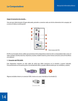 Manual de Informática Básica
14
La Computadora
Llegó el momento de armarla...
Una vez que seleccionaste el lugar adecuado, procede a conectar cada uno de los elementos de tu equipo, tal
y como se indica a continuación:
El CPU es el receptor de los cables que provienen de los dispositivos externos de tu computadora tales como: el
ratón, teclado, monitor, bocinas, impresora, escáner, módem externo y otros menos comunes como el micrófono
y la webcam.
1.	 Conexión del TECLADO.
Este dispositivo requiere un sólo cable de señal que debe insertarse en la entrada o puerto indicado.
Frecuentemente se encuentra junto a la entrada del ratón y puedes diferenciarlos por sus símbolos y colores.
Algunos teclados tienen un conector USB, si este es tu caso, insértalo en la entrada (2).
Parte trasera del CPU
 