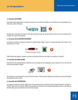 Manual de Informática Básica
15
La Computadora
2.	 Conexión del RATÓN
Este dispositivo requiere de un cable de señal con un conector que debe ser insertado en la computadora en la
entrada o puerto indicado.
Al igual que el teclado, el conector del ratón también puede ser de tipo USB o serial. De ser así insértalo en la
entrada (2), según corresponda.
3.	 Conexión de las BOCINAS EXTERNAS
Las bocinas externas requieren conectar el cable de tipo plug macho a la parte posterior del chasis, en la
entrada que se indica.
Cabe aclarar que algunos equipos cuentan con bocinas internas, las cuales no requieren conexión.
4.	 Conexión del cable de RED
Actualmente las computadoras modernas traen la tarjeta de red integrada y sólo requieren de un servicio de
internet para poder navegar.
Recuerda que este dispositivo te permitirá conectarte a Internet, pero deberás contratar los servicios de algún
proveedor de este servicio.
5.	 Conexión de la IMPRESORA
La impresora requiere de dos cables para su funcionamiento: el cable de señal, también llamado paralelo o
RS232 que tiene un conector DB25, el cual debe ser insertado en la entrada indicada del chasis, y el cable de
alimentación, que se conecta a una fuente de energía.
 