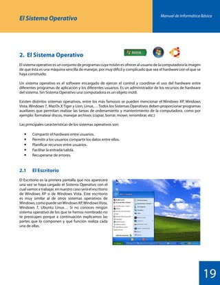 Manual de Informática Básica
19
El Sistema Operativo
2.	 El Sistema Operativo
El sistema operativo es un conjunto de programas cuya misión es ofrecer al usuario de la computadora la imagen
de que ésta es una máquina sencilla de manejar, por muy difícil y complicado que sea el hardware con el que se
haya construido.
Un sistema operativo es el software encargado de ejercer el control y coordinar el uso del hardware entre
diferentes programas de aplicación y los diferentes usuarios. Es un administrador de los recursos de hardware
del sistema. Sin Sistema Operativo una computadora es un objeto inútil.
Existen distintos sistemas operativos, entre los más famosos se pueden mencionar el Windows XP, Windows
Vista, Windows 7, MacOs X Tiger y Lion, Linux,… Todos los Sistemas Operativos deben proporcionar programas
auxiliares que permitan realizar las tareas de ordenamiento y mantenimiento de la computadora, como por
ejemplo: formatear discos, manejar archivos (copiar, borrar, mover, renombrar, etc.)
Las principales características de los sistemas operativos son:
	  	 Compartir el hardware entre usuarios.
	  	 Permitir a los usuarios compartir los datos entre ellos.
	  	 Planificar recursos entre usuarios.
	  	 Facilitar la entrada/salida.
	 	 Recuperarse de errores.
2.1		 El Escritorio
El Escritorio es la primera pantalla que nos aparecerá
una vez se haya cargado el Sistema Operativo con el
cual vamos a trabajar, en nuestro caso será el escritorio
de Windows XP o de Windows Vista. Este escritorio
es muy similar al de otros sistemas operativos de
Windows,comopuedeserWindowsXP,WindowsVista,
Windows 7, Ubuntu Linux… Si no conoces ningún
sistema operativo de los que te hemos nombrado no
te preocupes porque a continuación explicamos las
partes que lo componen y qué función realiza cada
una de ellas.
 