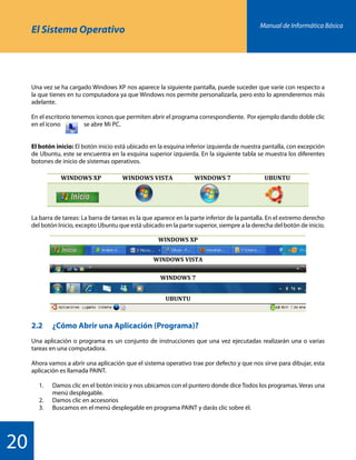 Manual de Informática Básica
20
El Sistema Operativo
Una vez se ha cargado Windows XP nos aparece la siguiente pantalla, puede suceder que varíe con respecto a
la que tienes en tu computadora ya que Windows nos permite personalizarla, pero esto lo aprenderemos más
adelante.
En el escritorio tenemos iconos que permiten abrir el programa correspondiente. Por ejemplo dando doble clic
en el icono 	 se abre Mi PC.
El botón inicio: El botón inicio está ubicado en la esquina inferior izquierda de nuestra pantalla, con excepción
de Ubuntu, este se encuentra en la esquina superior izquierda. En la siguiente tabla se muestra los diferentes
botones de inicio de sistemas operativos.
La barra de tareas: La barra de tareas es la que aparece en la parte inferior de la pantalla. En el extremo derecho
del botón Inicio, excepto Ubuntu que está ubicado en la parte superior, siempre a la derecha del botón de inicio.
2.2 	 ¿Cómo Abrir una Aplicación (Programa)?
Una aplicación o programa es un conjunto de instrucciones que una vez ejecutadas realizarán una o varias
tareas en una computadora.
Ahora vamos a abrir una aplicación que el sistema operativo trae por defecto y que nos sirve para dibujar, esta
aplicación es llamada PAINT.
	 1.	 Damos clic en el botón inicio y nos ubicamos con el puntero donde diceTodos los programas. Veras una
		 menú desplegable.
	 2.	 Damos clic en accesorios
	 3.	 Buscamos en el menú desplegable en programa PAINT y darás clic sobre él.
WINDOWS	
  XP	
   WINDOWS	
  VISTA	
   WINDOWS	
  7	
   UBUNTU	
  
	
  
	
   	
   	
   	
  
	
  
	
  
WINDOWS	
  XP	
  
	
  
WINDOWS	
  VISTA	
  
	
  
WINDOWS	
  7	
  
	
  
UBUNTU	
  
	
  
	
  
 