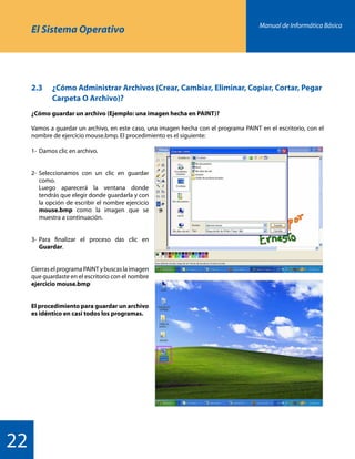 Manual de Informática Básica
22
El Sistema Operativo
2.3 	 ¿Cómo Administrar Archivos (Crear, Cambiar, Eliminar, Copiar, Cortar, Pegar 	
		 Carpeta O Archivo)?
¿Cómo guardar un archivo (Ejemplo: una imagen hecha en PAINT)?
Vamos a guardar un archivo, en este caso, una imagen hecha con el programa PAINT en el escritorio, con el
nombre de ejercicio mouse.bmp. El procedimiento es el siguiente:
1-	Damos clic en archivo.
2-	Seleccionamos con un clic en guardar
	como.
	 Luego aparecerá la ventana donde
	 tendrás que elegir donde guardarla y con
	 la opción de escribir el nombre ejercicio
	 mouse.bmp como la imagen que se
	 muestra a continuación.
3-	Para finalizar el proceso das clic en
	 Guardar.
Cierras el programa PAINT y buscas la imagen
que guardaste en el escritorio con el nombre
ejercicio mouse.bmp
El procedimiento para guardar un archivo
es idéntico en casi todos los programas.
 