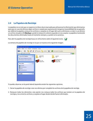 Manual de Informática Básica
25
El Sistema Operativo
2.4 	 La Papelera de Reciclaje
La papelera no es más que un espacio en el disco duro reservado para almacenar la información que eliminamos
para que en caso de eliminar algún archivo o carpeta por equivocación tengamos la posibilidad de recuperarlo,
por defecto la papelera restaura los archivos o carpetas en el lugar del cual se eliminaron, es decir si yo elimino
un archivo situado en C:Backup cuando lo restaure lo volverá a guardar en esa carpeta. La papelera mantendrá
los documentos eliminados hasta el momento siempre y cuando no la vaciemos.
Para abrir la papelera de reciclaje busca en el Escritorio sobre el siguiente icono.
La ventana de papelera de reciclaje es la que se muestra en la siguiente imagen.
Si puedes observar, en la parte lateral izquierda existen las siguientes opciones.
1.	 Vaciar la papelera de reciclaje: esta nos elimina por completo los archivos de la papelera de reciclaje.
2.	 Restaurar todos los elementos: esta opción nos restaura todos los archivos que existen en la papelera de
	 reciclaje y nos envía los archivos y carpetas al lugar desde donde fueron eliminados.
 